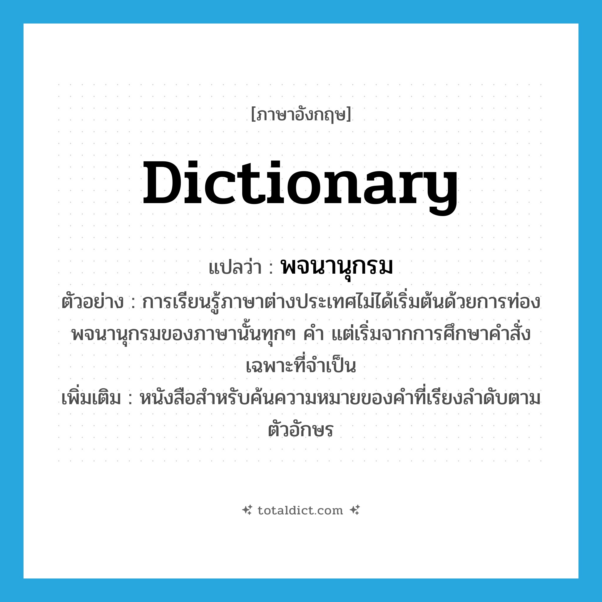 dictionary แปลว่า?, คำศัพท์ภาษาอังกฤษ dictionary แปลว่า พจนานุกรม ประเภท N ตัวอย่าง การเรียนรู้ภาษาต่างประเทศไม่ได้เริ่มต้นด้วยการท่องพจนานุกรมของภาษานั้นทุกๆ คำ แต่เริ่มจากการศึกษาคำสั่งเฉพาะที่จำเป็น เพิ่มเติม หนังสือสำหรับค้นความหมายของคำที่เรียงลำดับตามตัวอักษร หมวด N