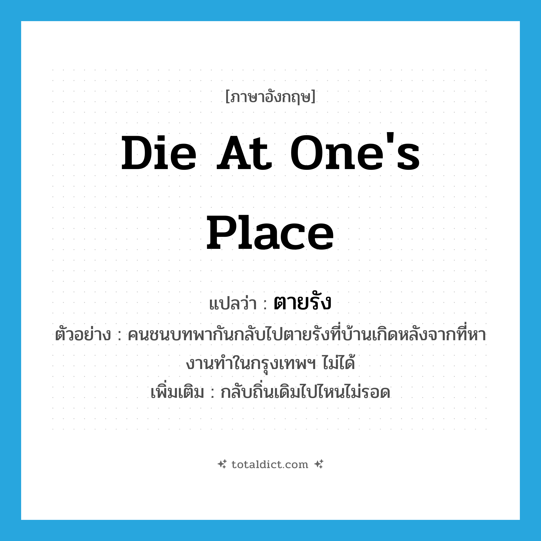 die at one&#39;s place แปลว่า?, คำศัพท์ภาษาอังกฤษ die at one&#39;s place แปลว่า ตายรัง ประเภท V ตัวอย่าง คนชนบทพากันกลับไปตายรังที่บ้านเกิดหลังจากที่หางานทำในกรุงเทพฯ ไม่ได้ เพิ่มเติม กลับถิ่นเดิมไปไหนไม่รอด หมวด V