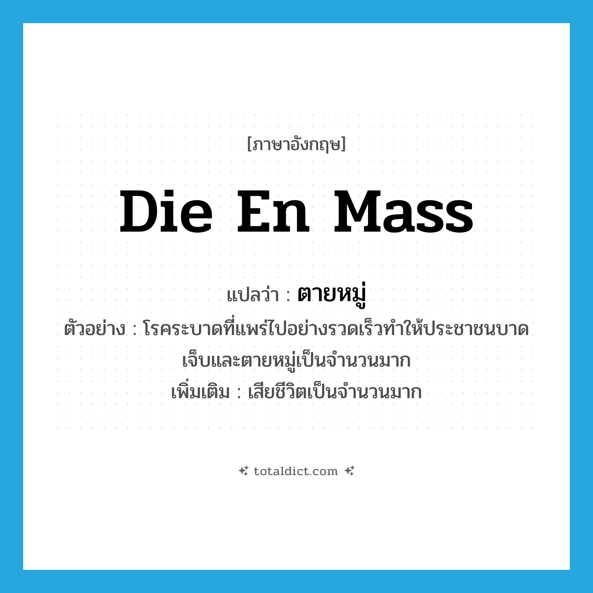 die en mass แปลว่า?, คำศัพท์ภาษาอังกฤษ die en mass แปลว่า ตายหมู่ ประเภท V ตัวอย่าง โรคระบาดที่แพร่ไปอย่างรวดเร็วทำให้ประชาชนบาดเจ็บและตายหมู่เป็นจำนวนมาก เพิ่มเติม เสียชีวิตเป็นจำนวนมาก หมวด V