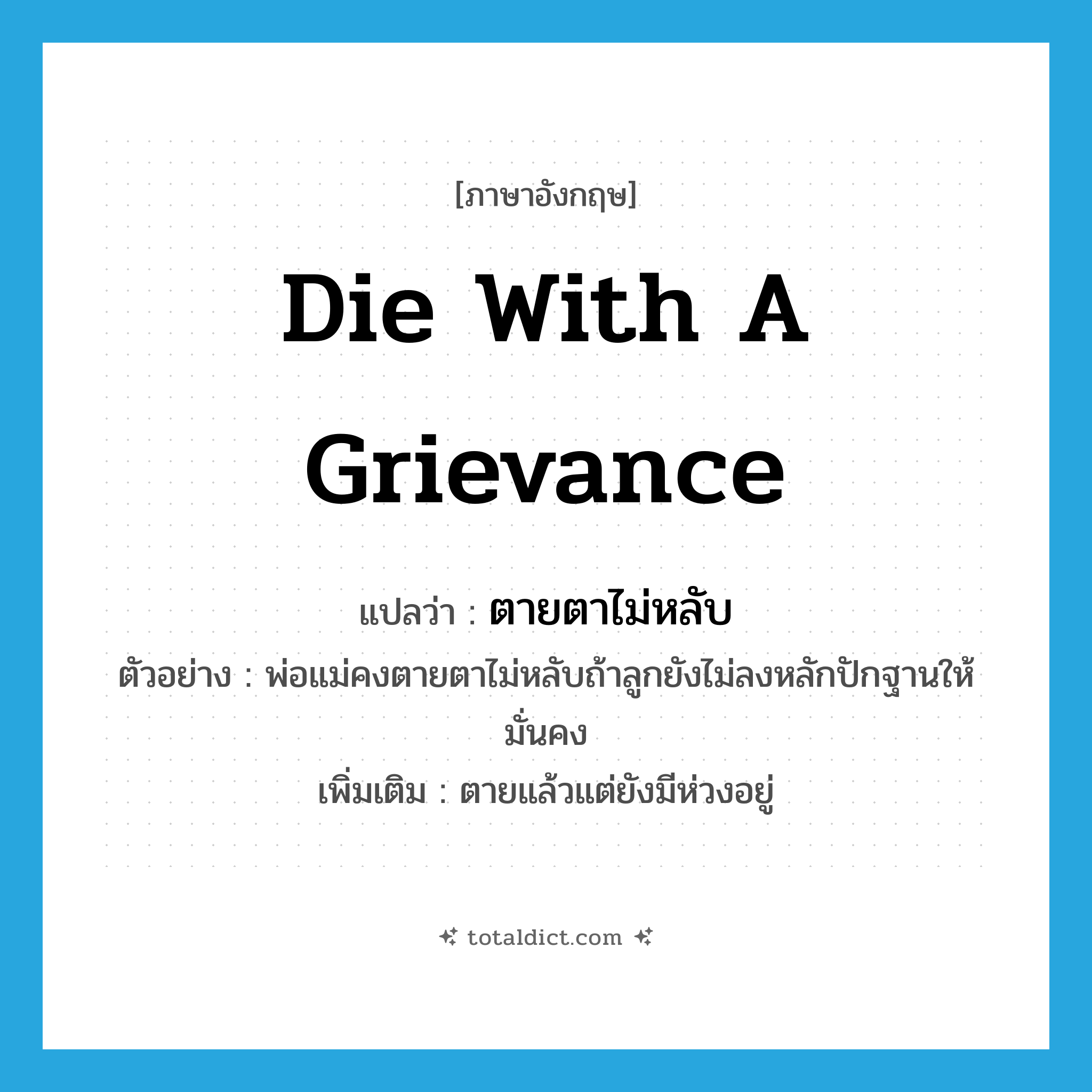 die with a grievance แปลว่า?, คำศัพท์ภาษาอังกฤษ die with a grievance แปลว่า ตายตาไม่หลับ ประเภท V ตัวอย่าง พ่อแม่คงตายตาไม่หลับถ้าลูกยังไม่ลงหลักปักฐานให้มั่นคง เพิ่มเติม ตายแล้วแต่ยังมีห่วงอยู่ หมวด V