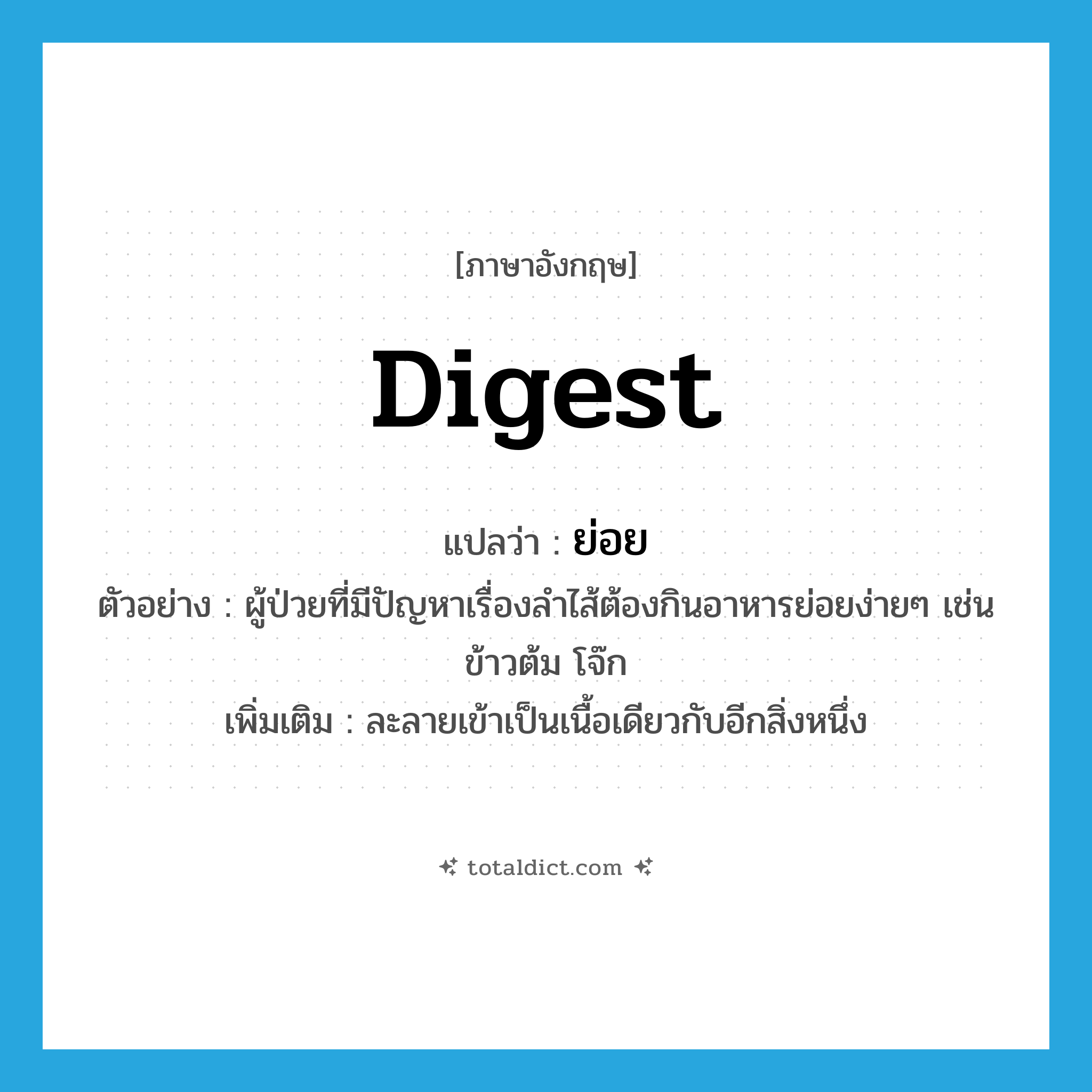 ย่อย ภาษาอังกฤษ?, คำศัพท์ภาษาอังกฤษ ย่อย แปลว่า digest ประเภท V ตัวอย่าง ผู้ป่วยที่มีปัญหาเรื่องลำไส้ต้องกินอาหารย่อยง่ายๆ เช่น ข้าวต้ม โจ๊ก เพิ่มเติม ละลายเข้าเป็นเนื้อเดียวกับอีกสิ่งหนึ่ง หมวด V