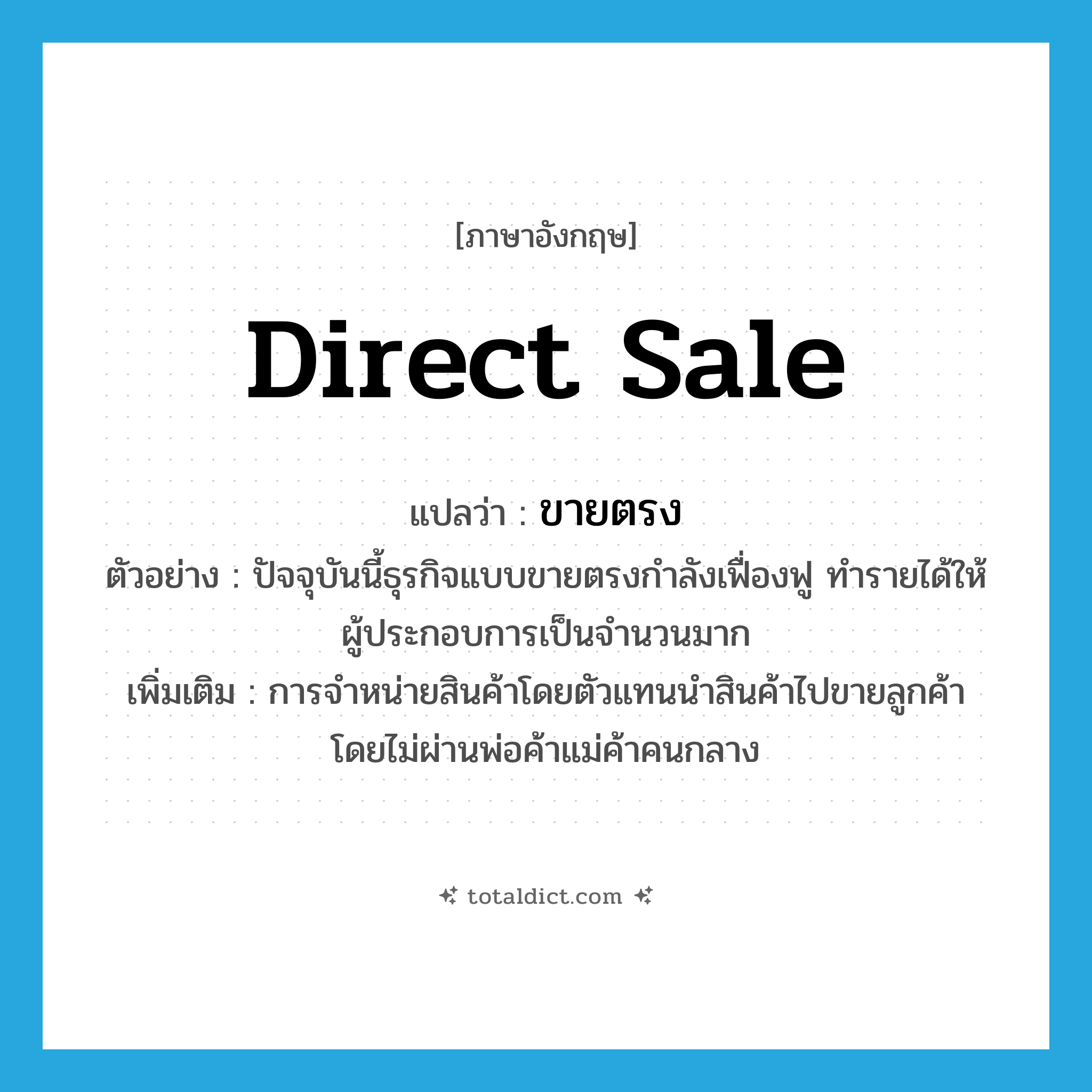 direct sale แปลว่า?, คำศัพท์ภาษาอังกฤษ direct sale แปลว่า ขายตรง ประเภท N ตัวอย่าง ปัจจุบันนี้ธุรกิจแบบขายตรงกำลังเฟื่องฟู ทำรายได้ให้ผู้ประกอบการเป็นจำนวนมาก เพิ่มเติม การจำหน่ายสินค้าโดยตัวแทนนำสินค้าไปขายลูกค้า โดยไม่ผ่านพ่อค้าแม่ค้าคนกลาง หมวด N