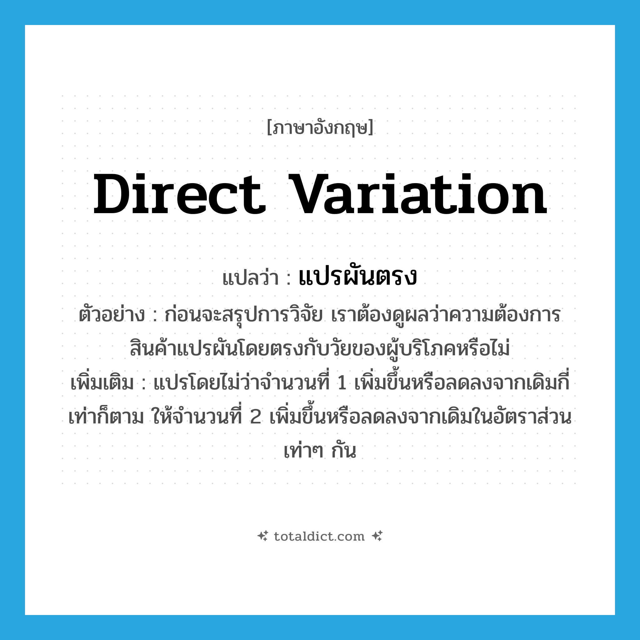 direct variation แปลว่า?, คำศัพท์ภาษาอังกฤษ direct variation แปลว่า แปรผันตรง ประเภท V ตัวอย่าง ก่อนจะสรุปการวิจัย เราต้องดูผลว่าความต้องการสินค้าแปรผันโดยตรงกับวัยของผู้บริโภคหรือไม่ เพิ่มเติม แปรโดยไม่ว่าจำนวนที่ 1 เพิ่มขึ้นหรือลดลงจากเดิมกี่เท่าก็ตาม ให้จำนวนที่ 2 เพิ่มขึ้นหรือลดลงจากเดิมในอัตราส่วนเท่าๆ กัน หมวด V