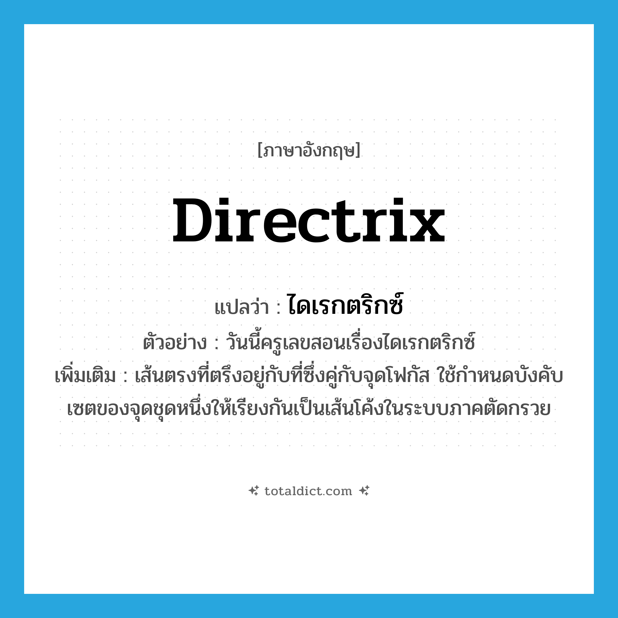 directrix แปลว่า?, คำศัพท์ภาษาอังกฤษ directrix แปลว่า ไดเรกตริกซ์ ประเภท N ตัวอย่าง วันนี้ครูเลขสอนเรื่องไดเรกตริกซ์ เพิ่มเติม เส้นตรงที่ตรึงอยู่กับที่ซึ่งคู่กับจุดโฟกัส ใช้กำหนดบังคับเซตของจุดชุดหนึ่งให้เรียงกันเป็นเส้นโค้งในระบบภาคตัดกรวย หมวด N