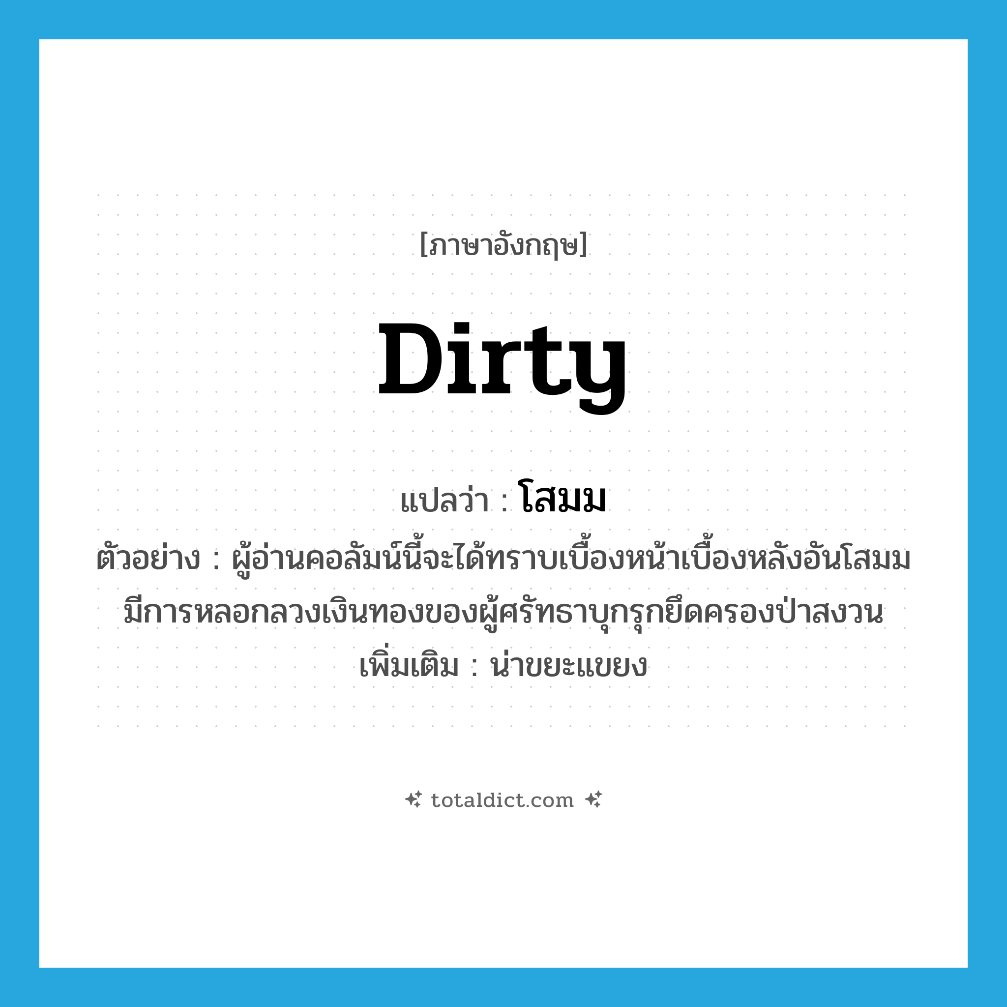 dirty แปลว่า?, คำศัพท์ภาษาอังกฤษ dirty แปลว่า โสมม ประเภท ADJ ตัวอย่าง ผู้อ่านคอลัมน์นี้จะได้ทราบเบื้องหน้าเบื้องหลังอันโสมมมีการหลอกลวงเงินทองของผู้ศรัทธาบุกรุกยึดครองป่าสงวน เพิ่มเติม น่าขยะแขยง หมวด ADJ
