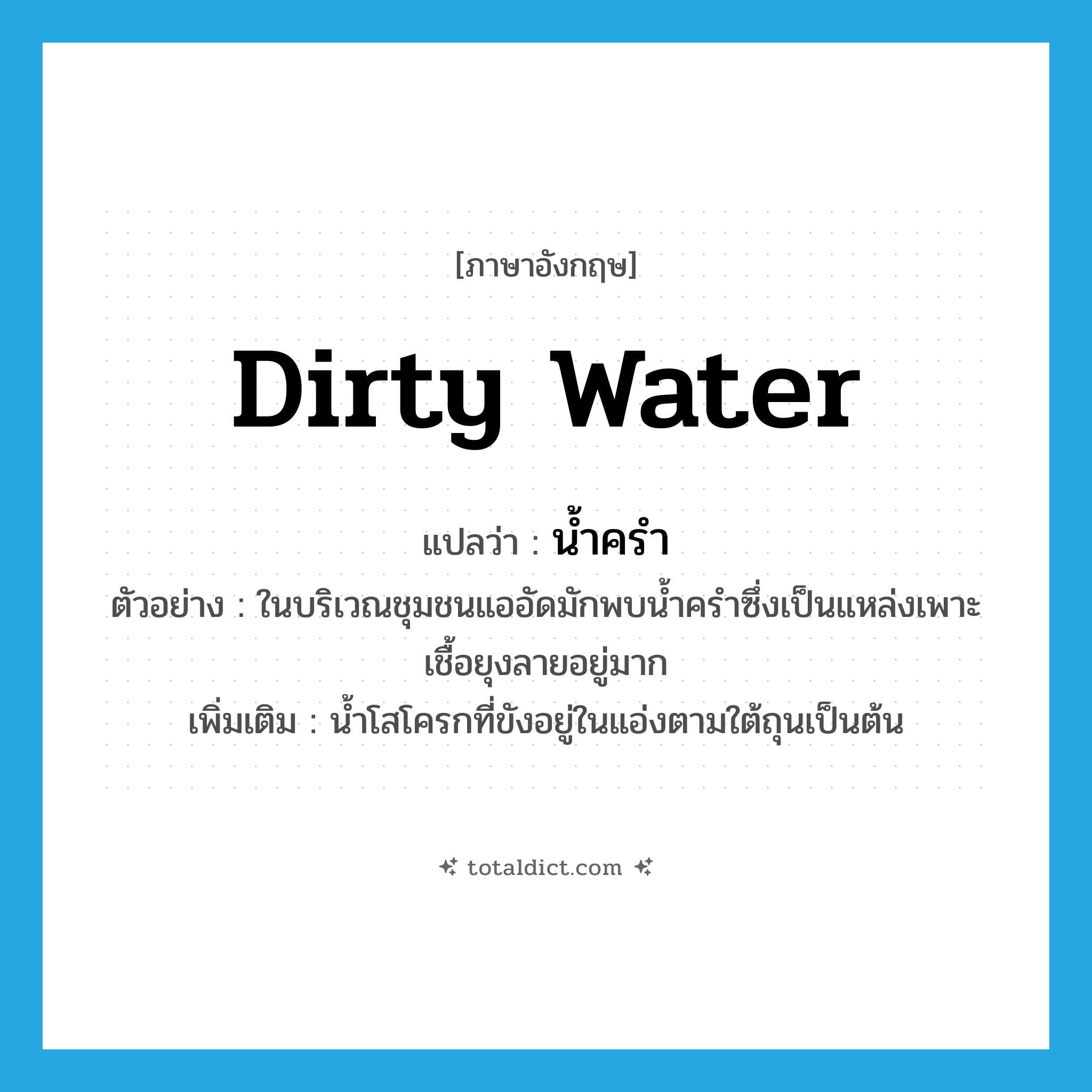 dirty water แปลว่า?, คำศัพท์ภาษาอังกฤษ dirty water แปลว่า น้ำครำ ประเภท N ตัวอย่าง ในบริเวณชุมชนแออัดมักพบน้ำครำซึ่งเป็นแหล่งเพาะเชื้อยุงลายอยู่มาก เพิ่มเติม น้ำโสโครกที่ขังอยู่ในแอ่งตามใต้ถุนเป็นต้น หมวด N