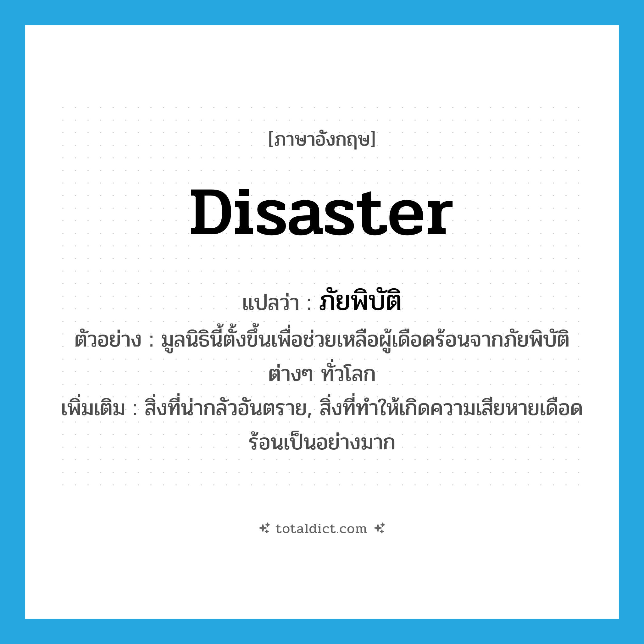 disaster แปลว่า?, คำศัพท์ภาษาอังกฤษ disaster แปลว่า ภัยพิบัติ ประเภท N ตัวอย่าง มูลนิธินี้ตั้งขึ้นเพื่อช่วยเหลือผู้เดือดร้อนจากภัยพิบัติต่างๆ ทั่วโลก เพิ่มเติม สิ่งที่น่ากลัวอันตราย, สิ่งที่ทำให้เกิดความเสียหายเดือดร้อนเป็นอย่างมาก หมวด N