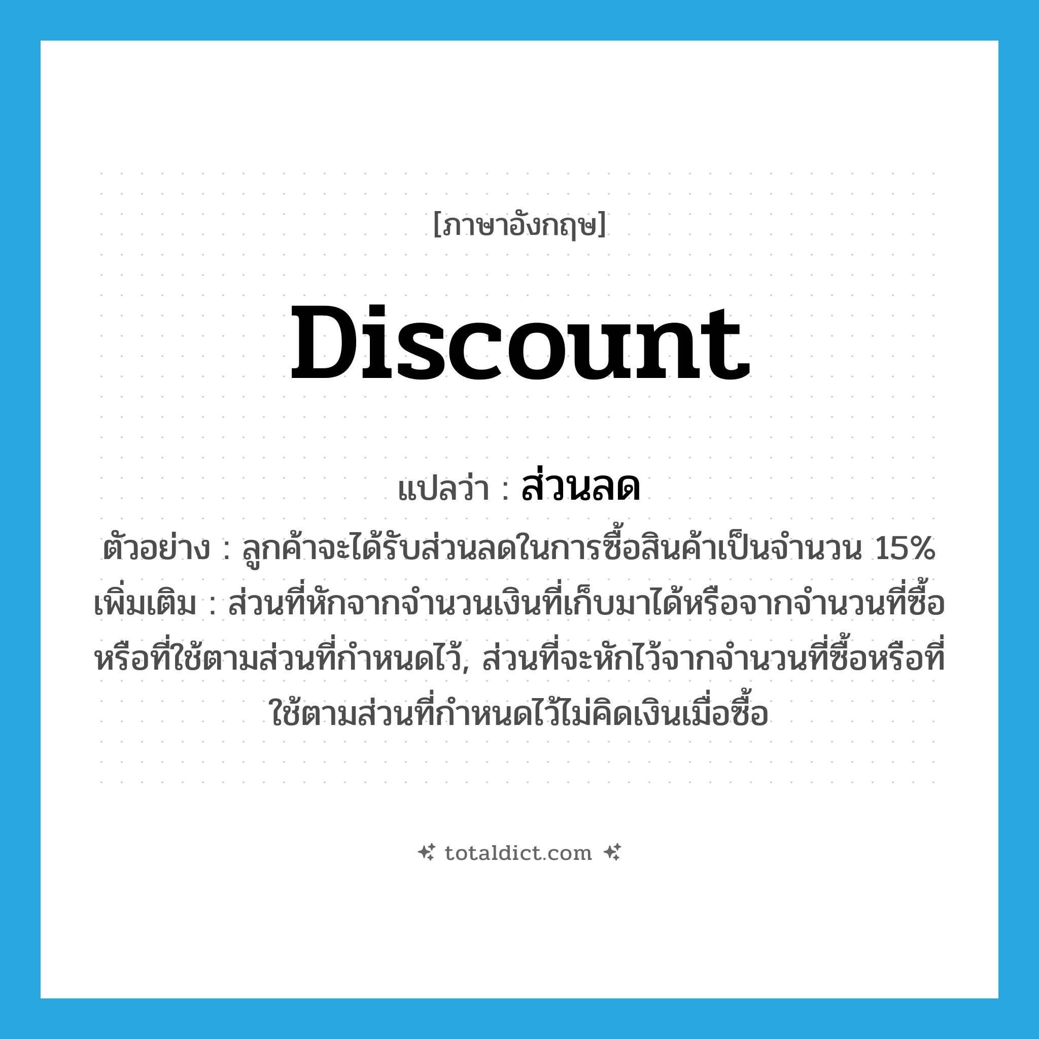 discount แปลว่า?, คำศัพท์ภาษาอังกฤษ discount แปลว่า ส่วนลด ประเภท N ตัวอย่าง ลูกค้าจะได้รับส่วนลดในการซื้อสินค้าเป็นจำนวน 15% เพิ่มเติม ส่วนที่หักจากจำนวนเงินที่เก็บมาได้หรือจากจำนวนที่ซื้อหรือที่ใช้ตามส่วนที่กำหนดไว้, ส่วนที่จะหักไว้จากจำนวนที่ซื้อหรือที่ใช้ตามส่วนที่กำหนดไว้ไม่คิดเงินเมื่อซื้อ หมวด N