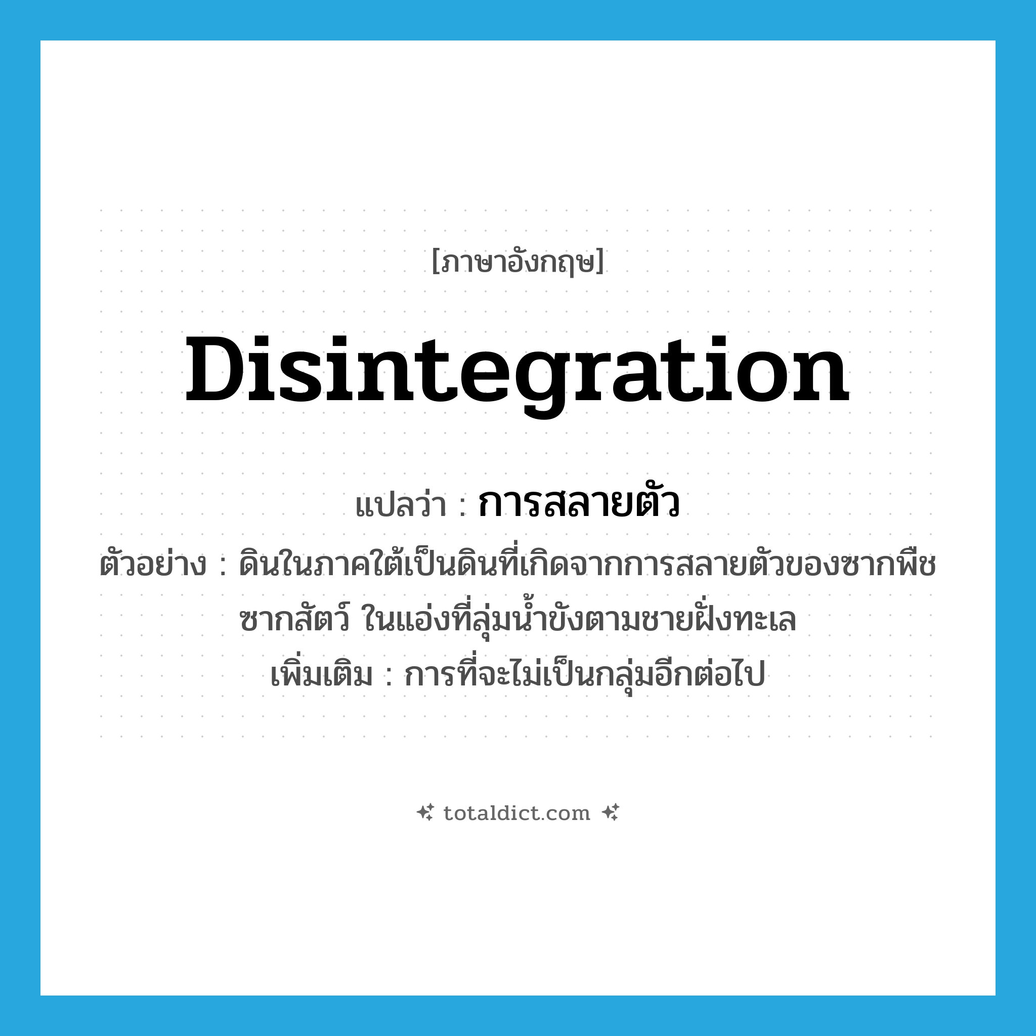 disintegration แปลว่า?, คำศัพท์ภาษาอังกฤษ disintegration แปลว่า การสลายตัว ประเภท N ตัวอย่าง ดินในภาคใต้เป็นดินที่เกิดจากการสลายตัวของซากพืชซากสัตว์ ในแอ่งที่ลุ่มน้ำขังตามชายฝั่งทะเล เพิ่มเติม การที่จะไม่เป็นกลุ่มอีกต่อไป หมวด N
