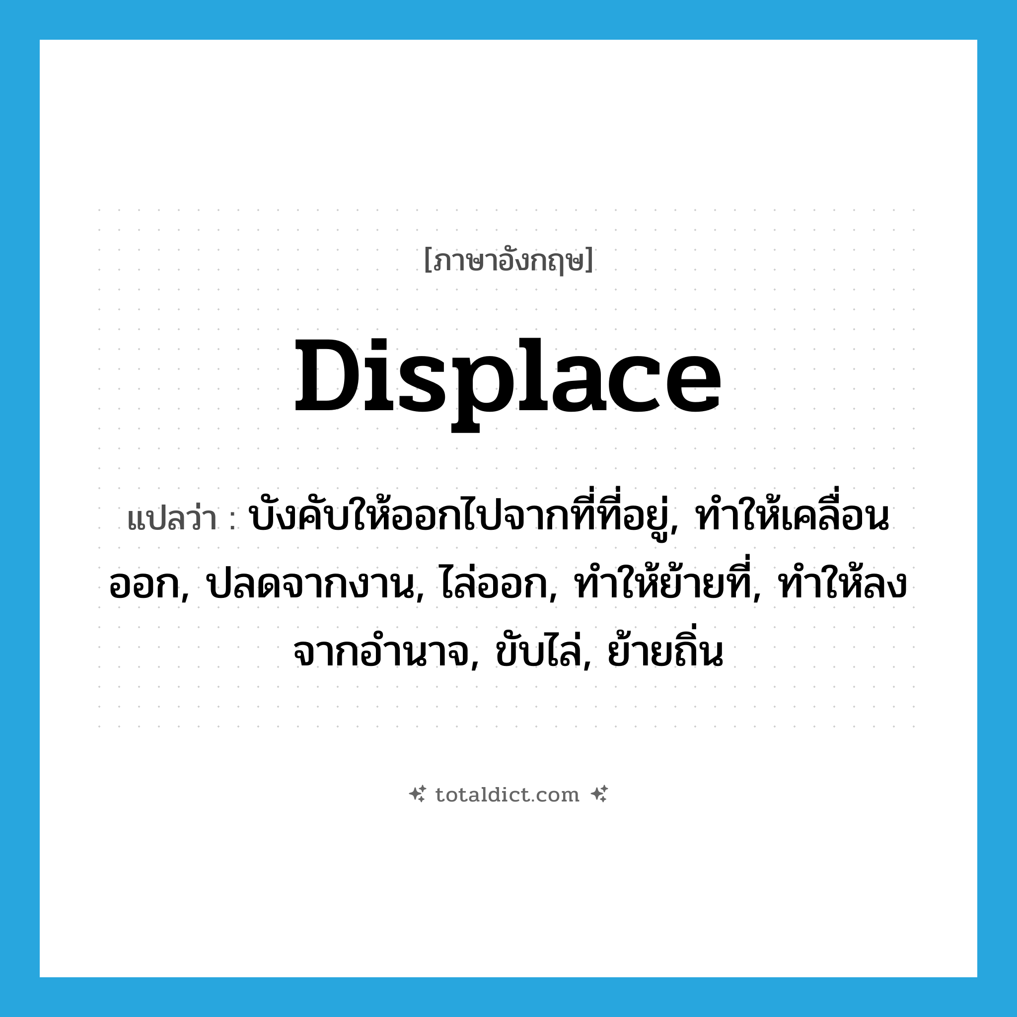 displace แปลว่า?, คำศัพท์ภาษาอังกฤษ displace แปลว่า บังคับให้ออกไปจากที่ที่อยู่, ทำให้เคลื่อนออก, ปลดจากงาน, ไล่ออก, ทำให้ย้ายที่, ทำให้ลงจากอำนาจ, ขับไล่, ย้ายถิ่น ประเภท VT หมวด VT