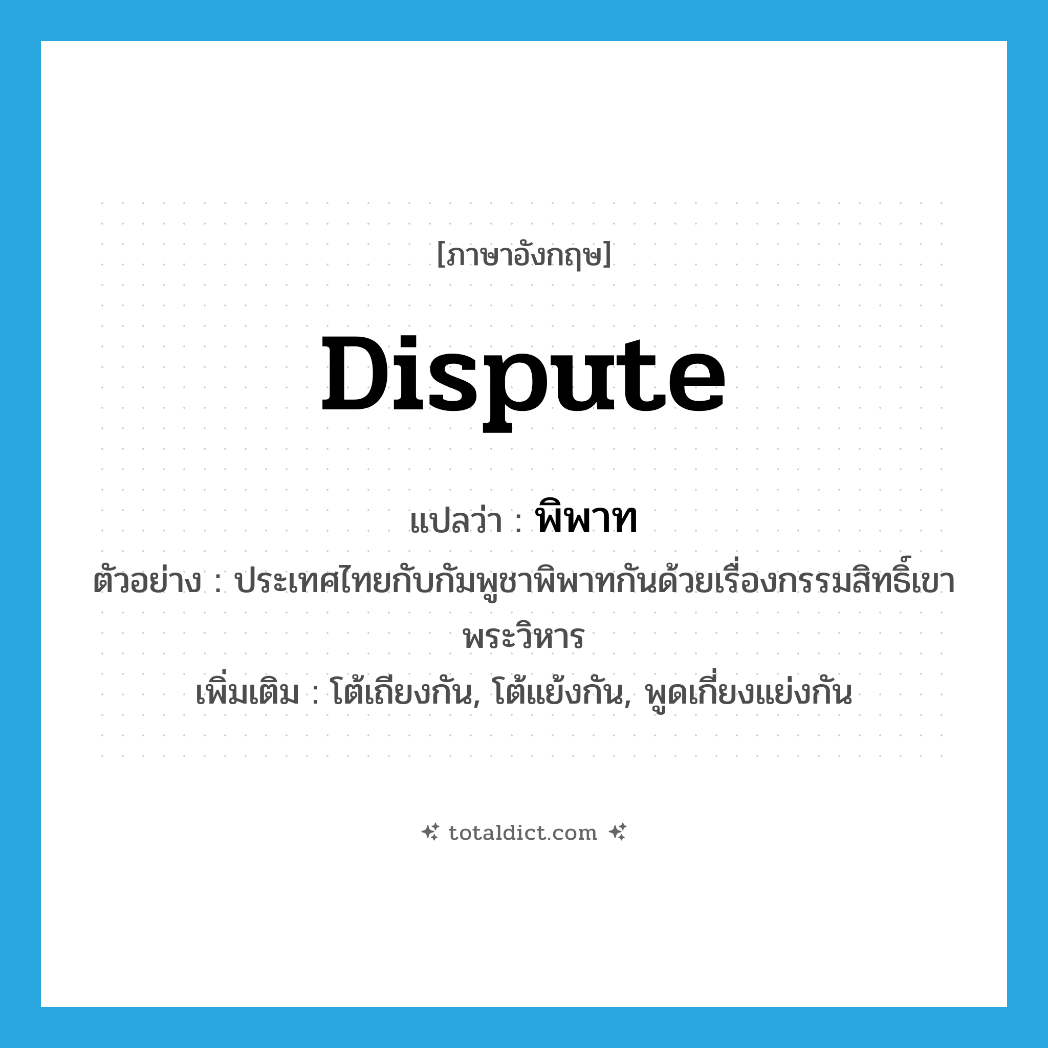 dispute แปลว่า?, คำศัพท์ภาษาอังกฤษ dispute แปลว่า พิพาท ประเภท V ตัวอย่าง ประเทศไทยกับกัมพูชาพิพาทกันด้วยเรื่องกรรมสิทธิ์เขาพระวิหาร เพิ่มเติม โต้เถียงกัน, โต้แย้งกัน, พูดเกี่ยงแย่งกัน หมวด V