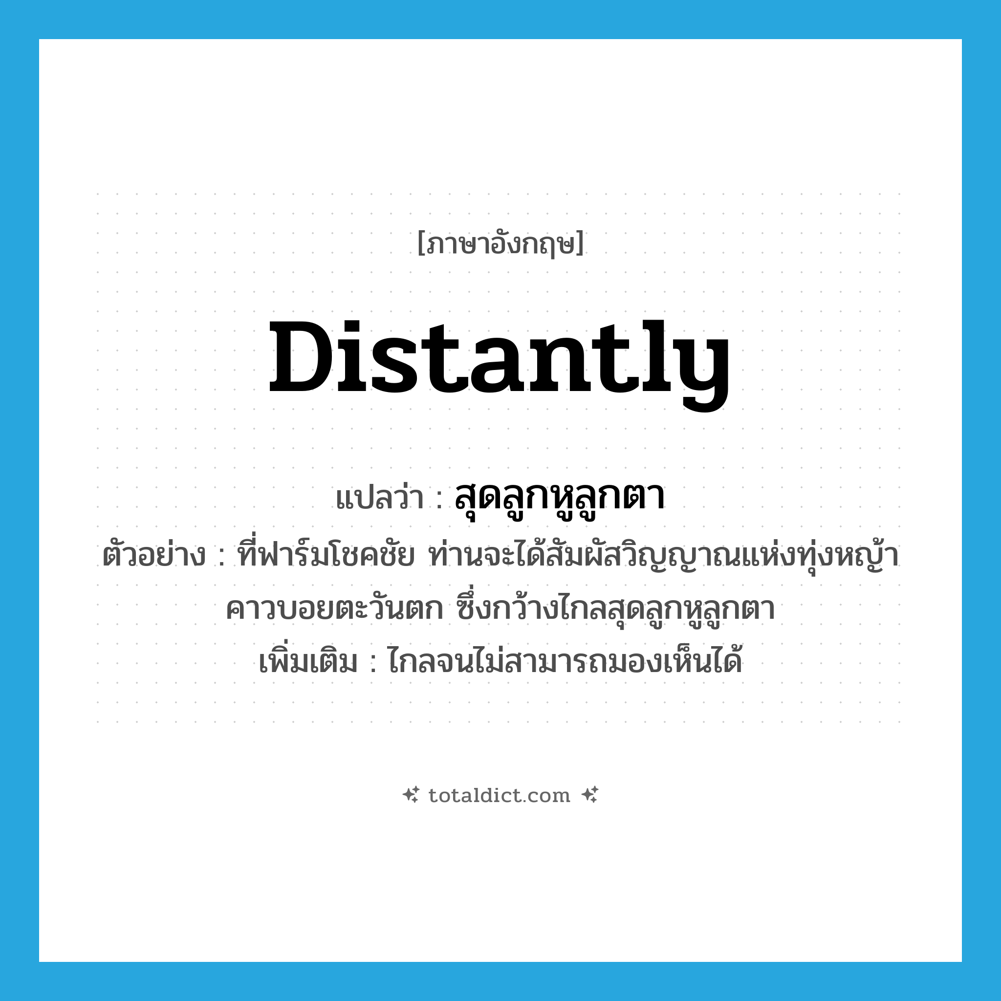distantly แปลว่า?, คำศัพท์ภาษาอังกฤษ distantly แปลว่า สุดลูกหูลูกตา ประเภท ADV ตัวอย่าง ที่ฟาร์มโชคชัย ท่านจะได้สัมผัสวิญญาณแห่งทุ่งหญ้าคาวบอยตะวันตก ซึ่งกว้างไกลสุดลูกหูลูกตา เพิ่มเติม ไกลจนไม่สามารถมองเห็นได้ หมวด ADV