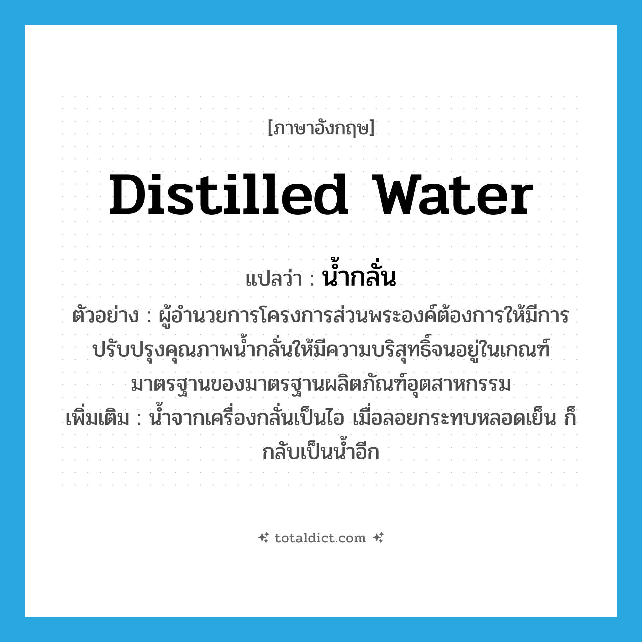 distilled water แปลว่า?, คำศัพท์ภาษาอังกฤษ distilled water แปลว่า น้ำกลั่น ประเภท N ตัวอย่าง ผู้อำนวยการโครงการส่วนพระองค์ต้องการให้มีการปรับปรุงคุณภาพน้ำกลั่นให้มีความบริสุทธิ์จนอยู่ในเกณฑ์มาตรฐานของมาตรฐานผลิตภัณฑ์อุตสาหกรรม เพิ่มเติม น้ำจากเครื่องกลั่นเป็นไอ เมื่อลอยกระทบหลอดเย็น ก็กลับเป็นน้ำอีก หมวด N