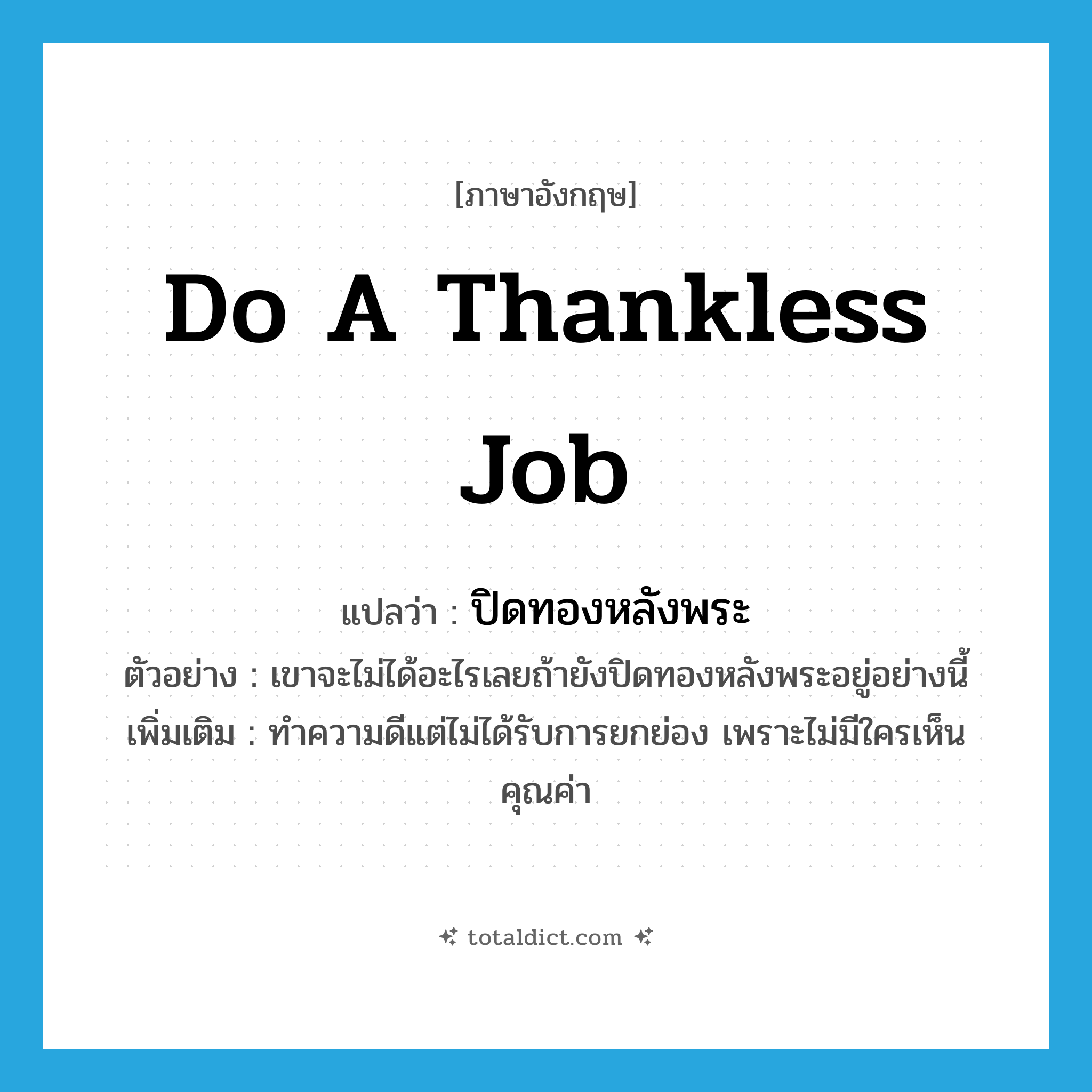 do a thankless job แปลว่า?, คำศัพท์ภาษาอังกฤษ do a thankless job แปลว่า ปิดทองหลังพระ ประเภท V ตัวอย่าง เขาจะไม่ได้อะไรเลยถ้ายังปิดทองหลังพระอยู่อย่างนี้ เพิ่มเติม ทำความดีแต่ไม่ได้รับการยกย่อง เพราะไม่มีใครเห็นคุณค่า หมวด V