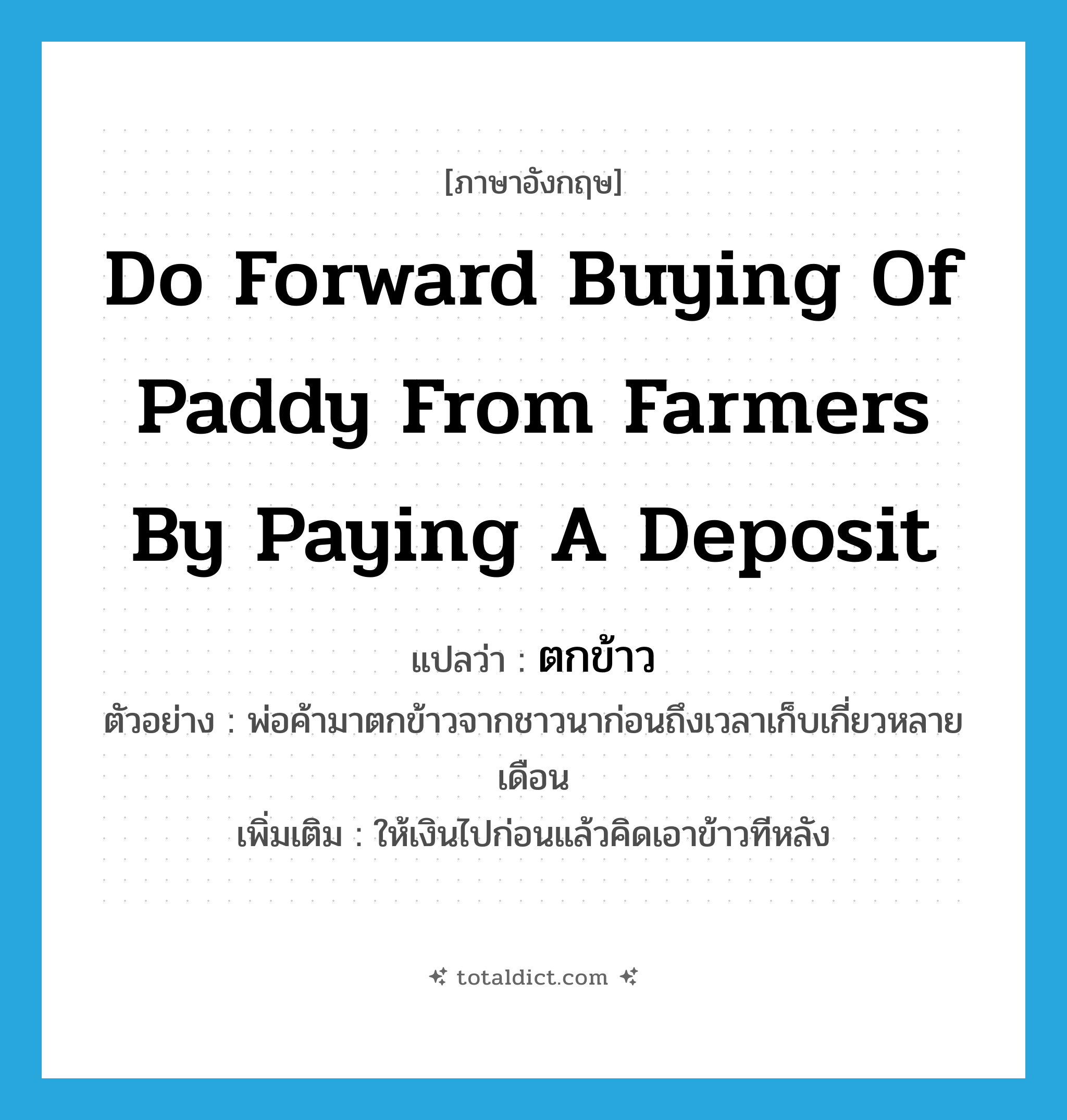 do forward buying of paddy from farmers by paying a deposit แปลว่า?, คำศัพท์ภาษาอังกฤษ do forward buying of paddy from farmers by paying a deposit แปลว่า ตกข้าว ประเภท V ตัวอย่าง พ่อค้ามาตกข้าวจากชาวนาก่อนถึงเวลาเก็บเกี่ยวหลายเดือน เพิ่มเติม ให้เงินไปก่อนแล้วคิดเอาข้าวทีหลัง หมวด V