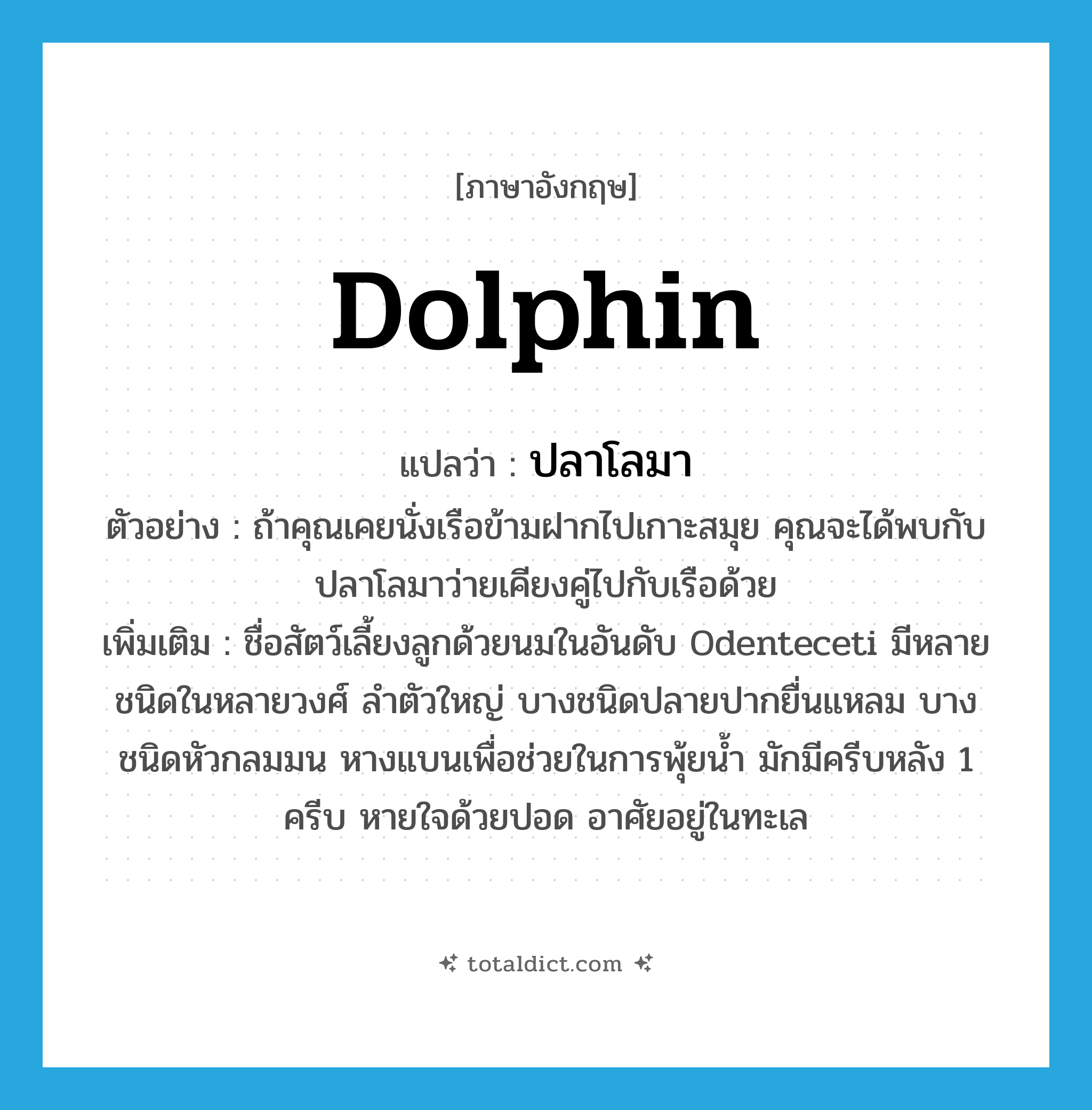 dolphin แปลว่า?, คำศัพท์ภาษาอังกฤษ dolphin แปลว่า ปลาโลมา ประเภท N ตัวอย่าง ถ้าคุณเคยนั่งเรือข้ามฝากไปเกาะสมุย คุณจะได้พบกับปลาโลมาว่ายเคียงคู่ไปกับเรือด้วย เพิ่มเติม ชื่อสัตว์เลี้ยงลูกด้วยนมในอันดับ Odenteceti มีหลายชนิดในหลายวงศ์ ลำตัวใหญ่ บางชนิดปลายปากยื่นแหลม บางชนิดหัวกลมมน หางแบนเพื่อช่วยในการพุ้ยน้ำ มักมีครีบหลัง 1 ครีบ หายใจด้วยปอด อาศัยอยู่ในทะเล หมวด N