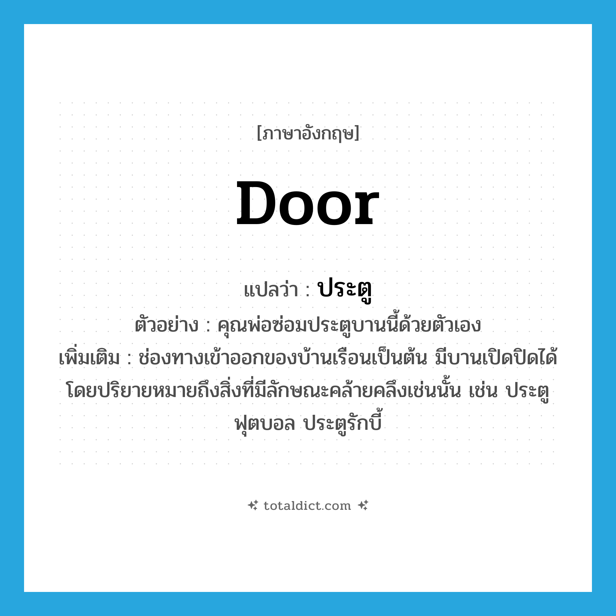 door แปลว่า?, คำศัพท์ภาษาอังกฤษ door แปลว่า ประตู ประเภท N ตัวอย่าง คุณพ่อซ่อมประตูบานนี้ด้วยตัวเอง เพิ่มเติม ช่องทางเข้าออกของบ้านเรือนเป็นต้น มีบานเปิดปิดได้ โดยปริยายหมายถึงสิ่งที่มีลักษณะคล้ายคลึงเช่นนั้น เช่น ประตูฟุตบอล ประตูรักบี้ หมวด N