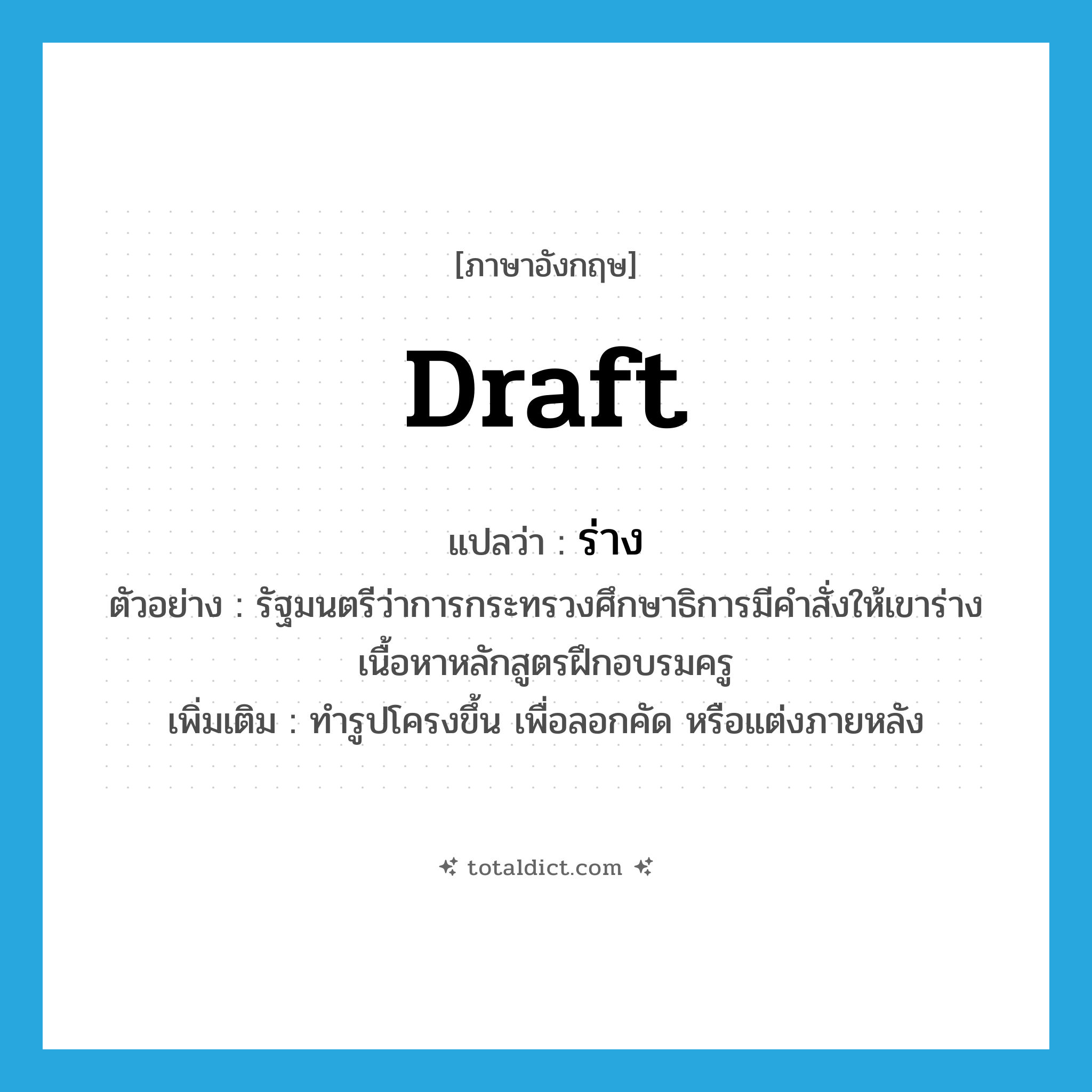 ร่าง ภาษาอังกฤษ?, คำศัพท์ภาษาอังกฤษ ร่าง แปลว่า draft ประเภท V ตัวอย่าง รัฐมนตรีว่าการกระทรวงศึกษาธิการมีคำสั่งให้เขาร่างเนื้อหาหลักสูตรฝึกอบรมครู เพิ่มเติม ทำรูปโครงขึ้น เพื่อลอกคัด หรือแต่งภายหลัง หมวด V