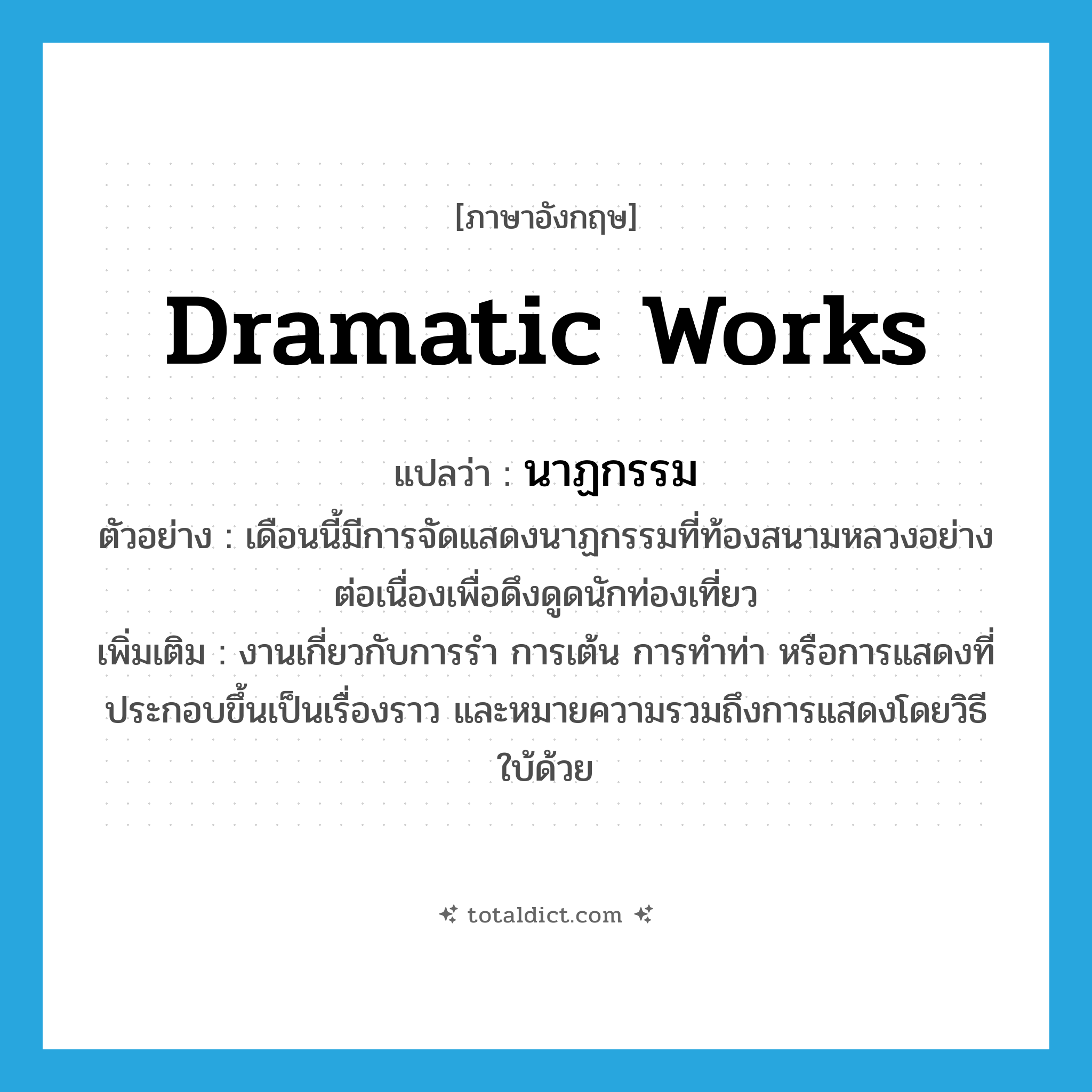 dramatic works แปลว่า?, คำศัพท์ภาษาอังกฤษ dramatic works แปลว่า นาฏกรรม ประเภท N ตัวอย่าง เดือนนี้มีการจัดแสดงนาฏกรรมที่ท้องสนามหลวงอย่างต่อเนื่องเพื่อดึงดูดนักท่องเที่ยว เพิ่มเติม งานเกี่ยวกับการรำ การเต้น การทำท่า หรือการแสดงที่ประกอบขึ้นเป็นเรื่องราว และหมายความรวมถึงการแสดงโดยวิธีใบ้ด้วย หมวด N
