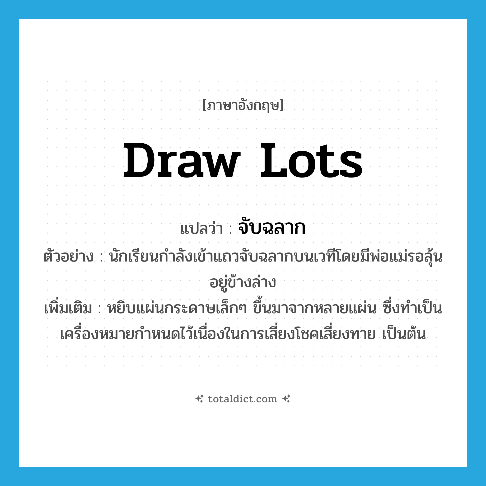 draw lots แปลว่า?, คำศัพท์ภาษาอังกฤษ draw lots แปลว่า จับฉลาก ประเภท V ตัวอย่าง นักเรียนกำลังเข้าแถวจับฉลากบนเวทีโดยมีพ่อแม่รอลุ้นอยู่ข้างล่าง เพิ่มเติม หยิบแผ่นกระดาษเล็กๆ ขึ้นมาจากหลายแผ่น ซึ่งทำเป็นเครื่องหมายกำหนดไว้เนื่องในการเสี่ยงโชคเสี่ยงทาย เป็นต้น หมวด V
