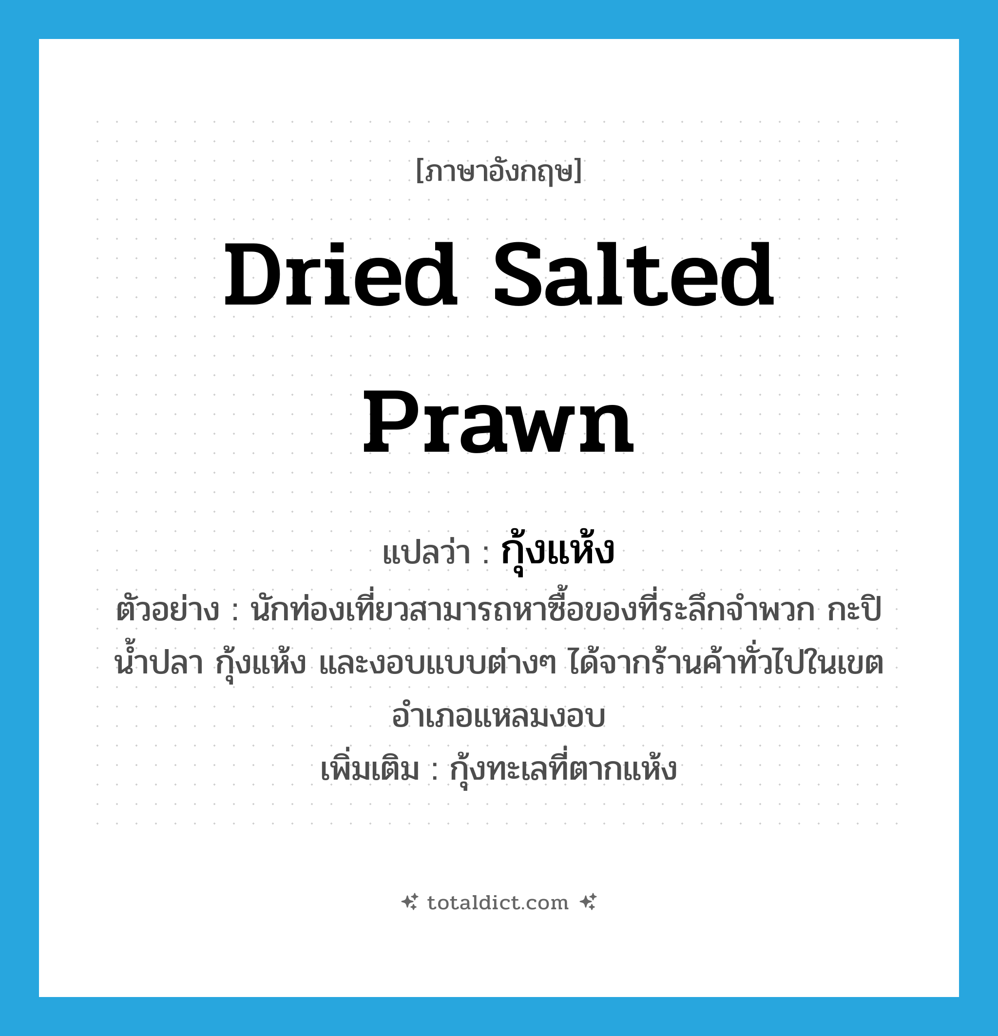 dried salted prawn แปลว่า?, คำศัพท์ภาษาอังกฤษ dried salted prawn แปลว่า กุ้งแห้ง ประเภท N ตัวอย่าง นักท่องเที่ยวสามารถหาซื้อของที่ระลึกจำพวก กะปิ น้ำปลา กุ้งแห้ง และงอบแบบต่างๆ ได้จากร้านค้าทั่วไปในเขตอำเภอแหลมงอบ เพิ่มเติม กุ้งทะเลที่ตากแห้ง หมวด N