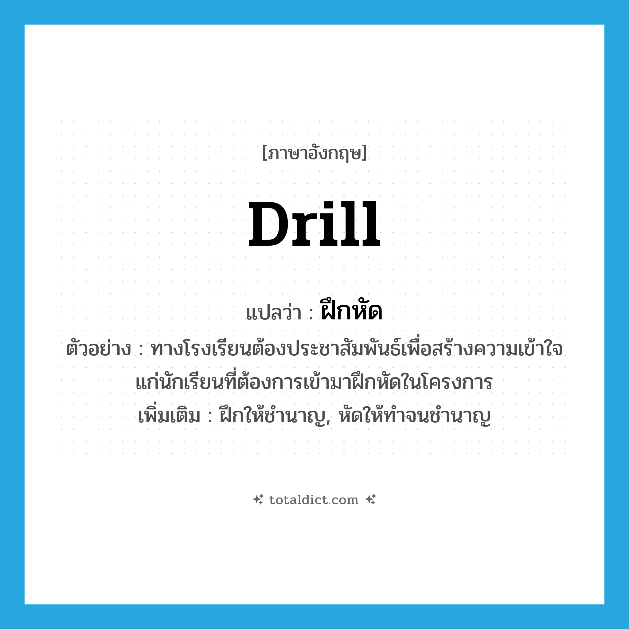 drill แปลว่า?, คำศัพท์ภาษาอังกฤษ drill แปลว่า ฝึกหัด ประเภท V ตัวอย่าง ทางโรงเรียนต้องประชาสัมพันธ์เพื่อสร้างความเข้าใจแก่นักเรียนที่ต้องการเข้ามาฝึกหัดในโครงการ เพิ่มเติม ฝึกให้ชำนาญ, หัดให้ทำจนชำนาญ หมวด V