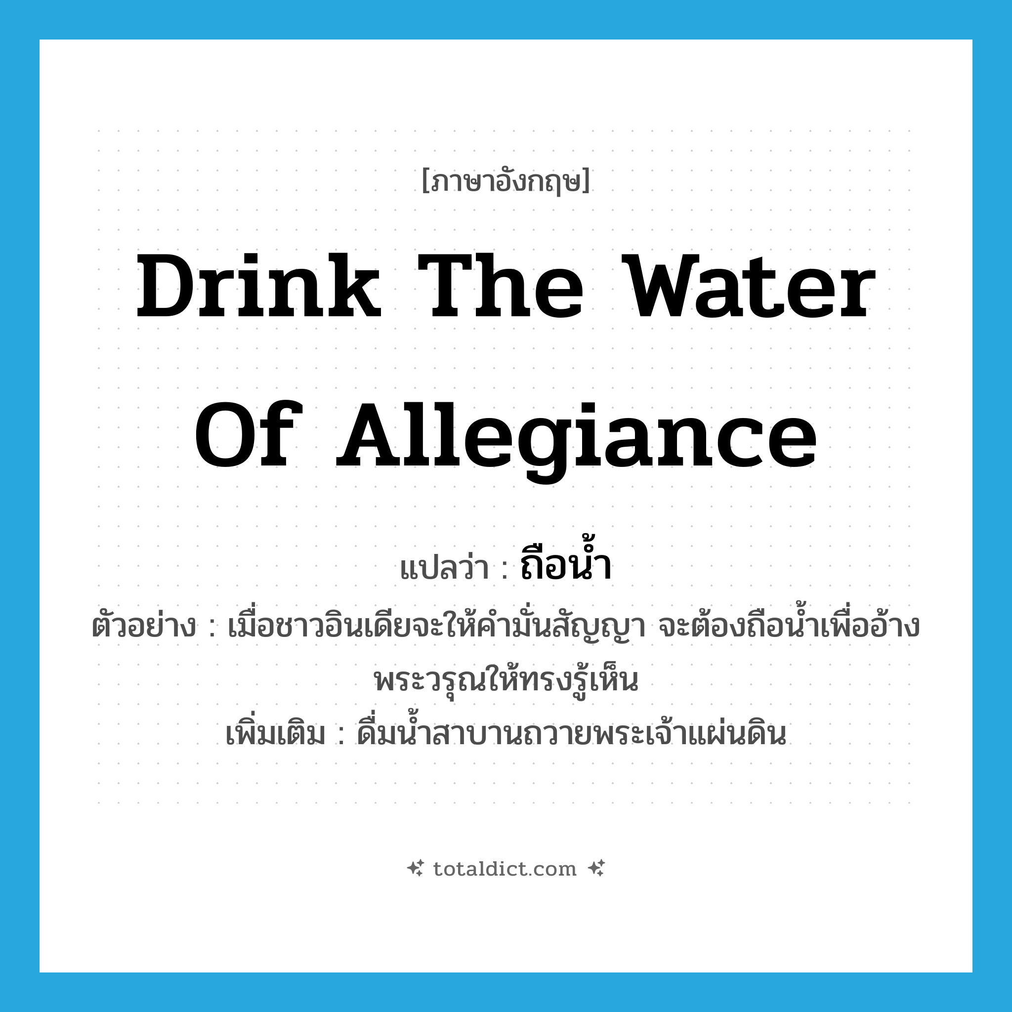drink the water of allegiance แปลว่า?, คำศัพท์ภาษาอังกฤษ drink the water of allegiance แปลว่า ถือน้ำ ประเภท V ตัวอย่าง เมื่อชาวอินเดียจะให้คำมั่นสัญญา จะต้องถือน้ำเพื่ออ้างพระวรุณให้ทรงรู้เห็น เพิ่มเติม ดื่มน้ำสาบานถวายพระเจ้าแผ่นดิน หมวด V