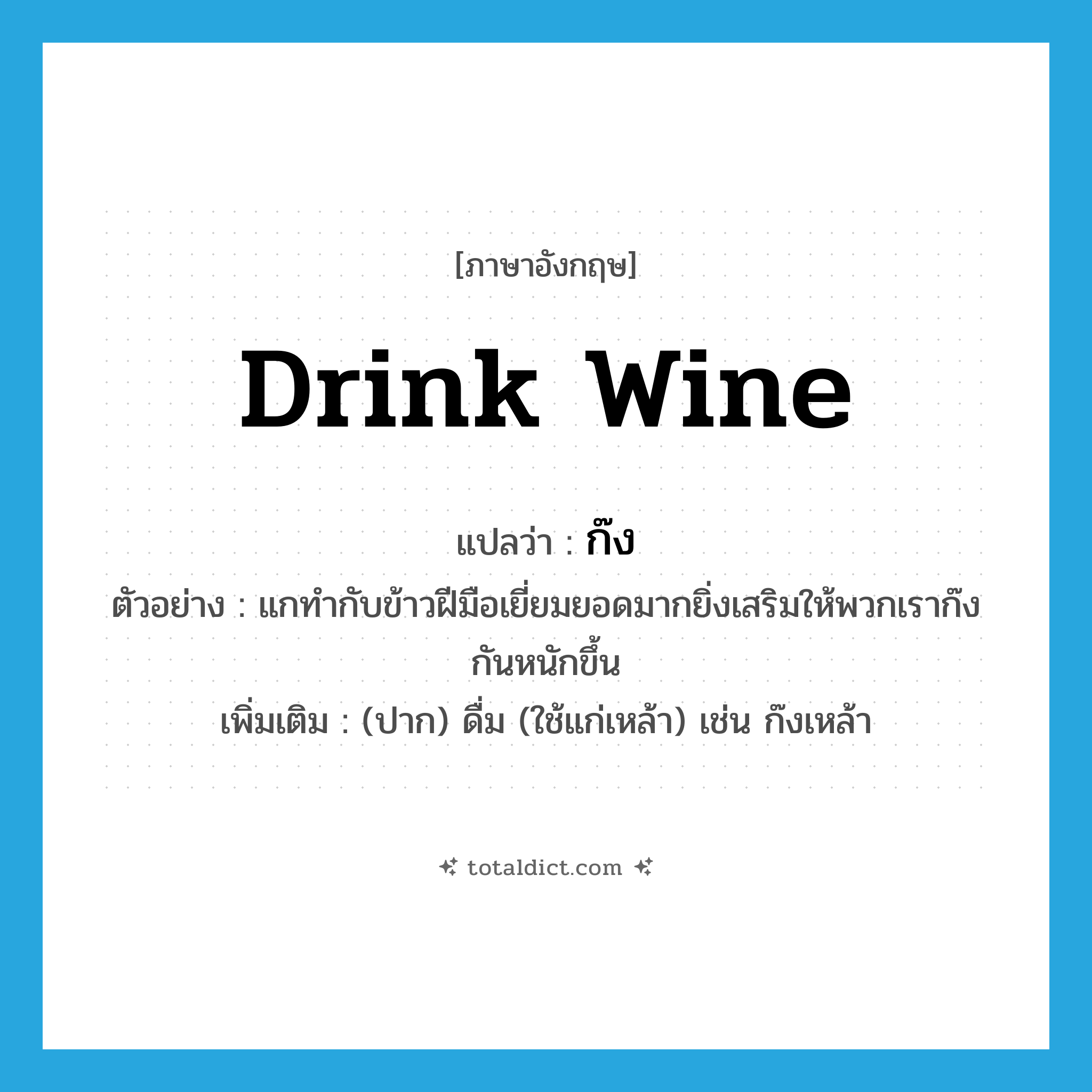 drink wine แปลว่า?, คำศัพท์ภาษาอังกฤษ drink wine แปลว่า ก๊ง ประเภท V ตัวอย่าง แกทำกับข้าวฝีมือเยี่ยมยอดมากยิ่งเสริมให้พวกเราก๊งกันหนักขึ้น เพิ่มเติม (ปาก) ดื่ม (ใช้แก่เหล้า) เช่น ก๊งเหล้า หมวด V