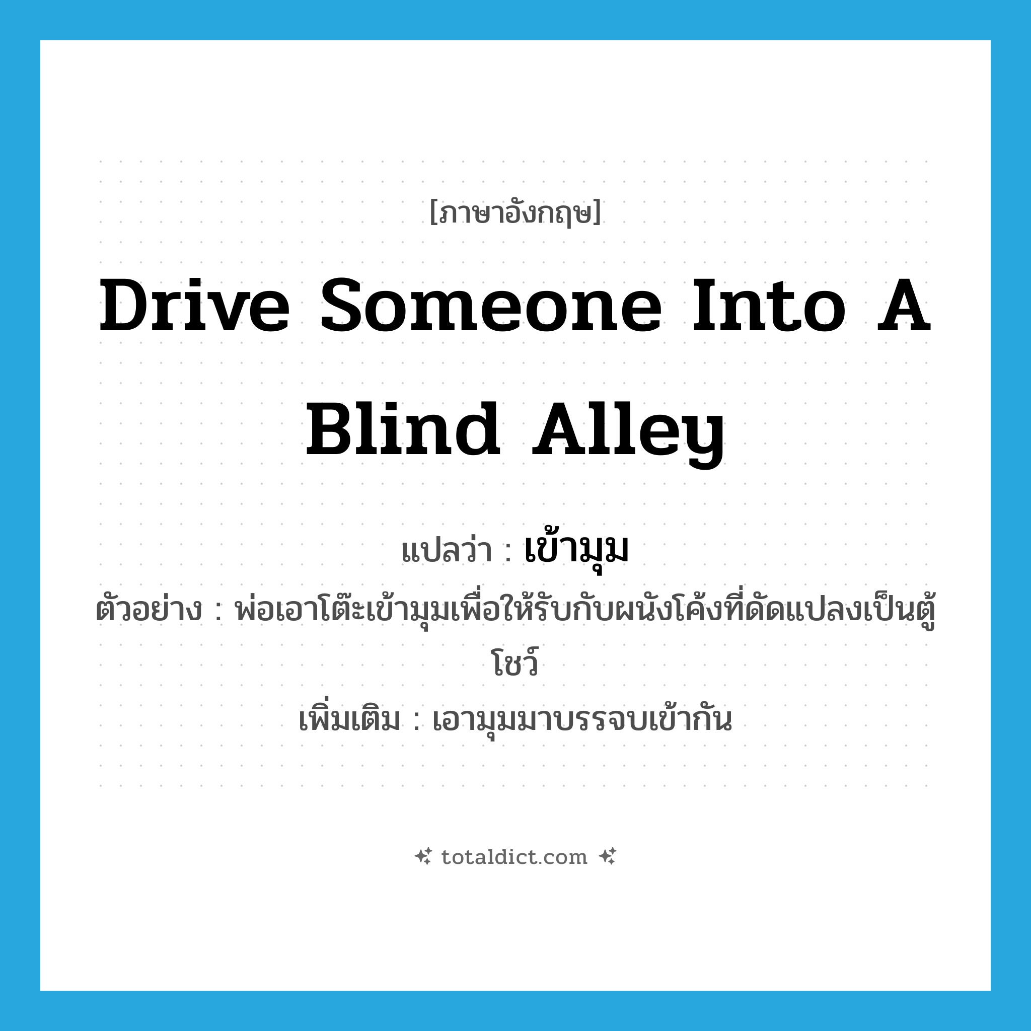 เข้ามุม ภาษาอังกฤษ?, คำศัพท์ภาษาอังกฤษ เข้ามุม แปลว่า drive someone into a blind alley ประเภท V ตัวอย่าง พ่อเอาโต๊ะเข้ามุมเพื่อให้รับกับผนังโค้งที่ดัดแปลงเป็นตู้โชว์ เพิ่มเติม เอามุมมาบรรจบเข้ากัน หมวด V