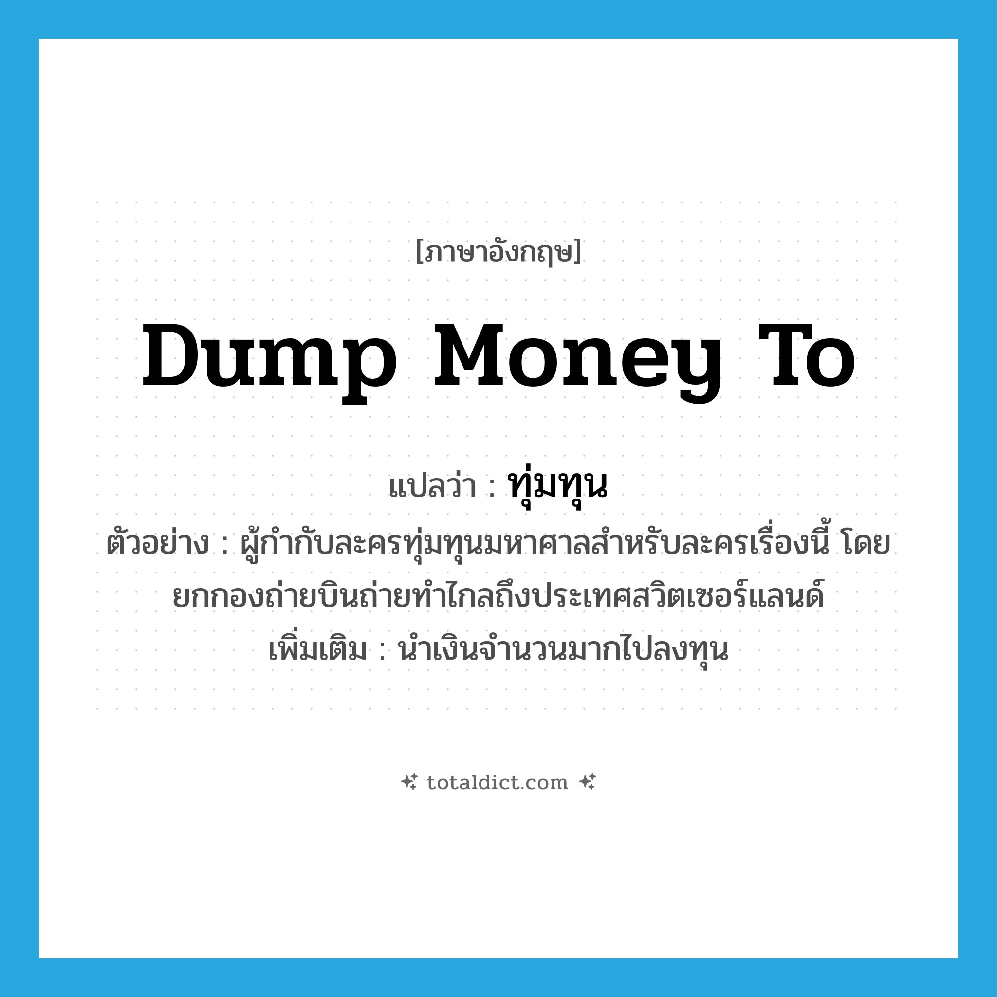 dump money to แปลว่า?, คำศัพท์ภาษาอังกฤษ dump money to แปลว่า ทุ่มทุน ประเภท V ตัวอย่าง ผู้กำกับละครทุ่มทุนมหาศาลสำหรับละครเรื่องนี้ โดยยกกองถ่ายบินถ่ายทำไกลถึงประเทศสวิตเซอร์แลนด์ เพิ่มเติม นำเงินจำนวนมากไปลงทุน หมวด V