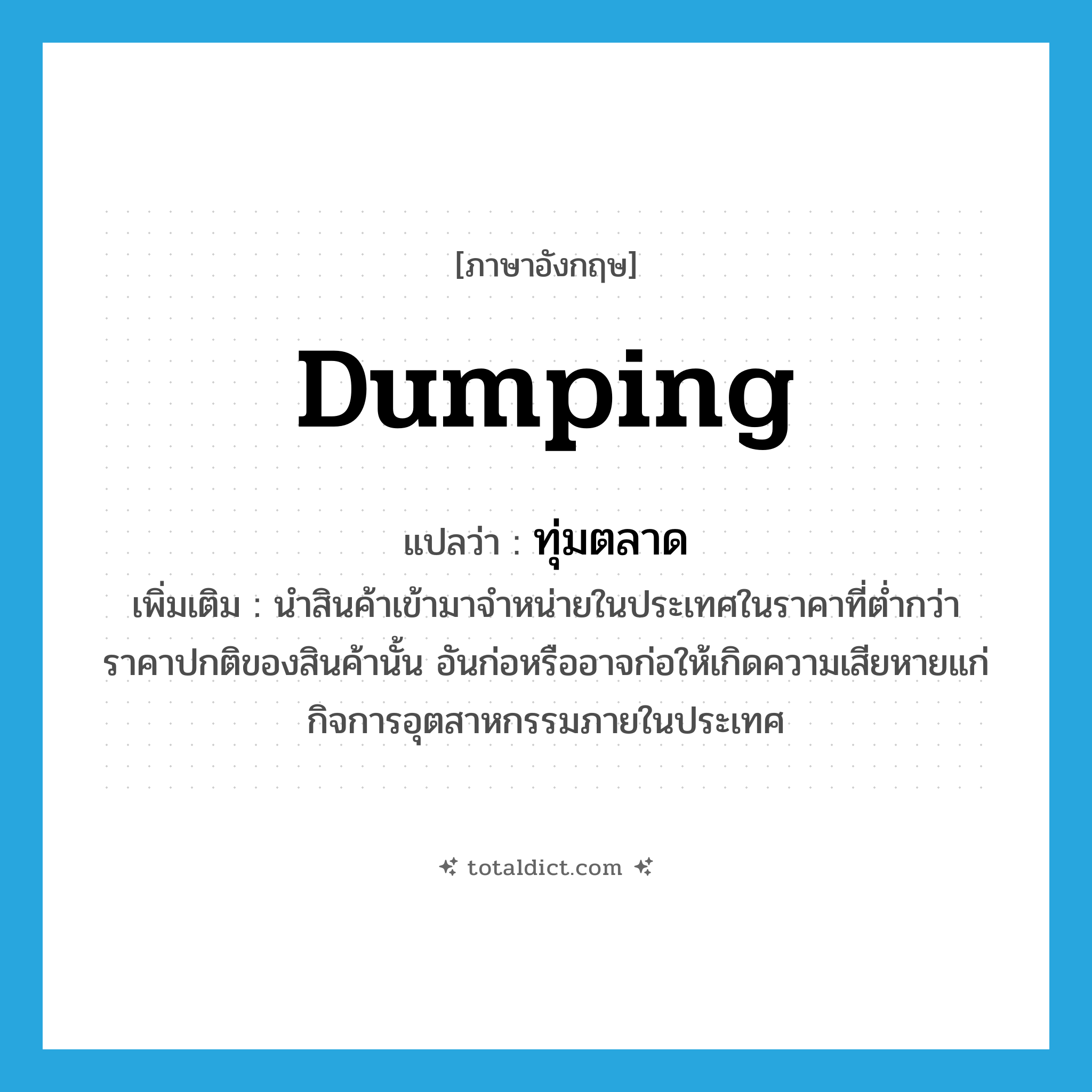 dumping แปลว่า?, คำศัพท์ภาษาอังกฤษ dumping แปลว่า ทุ่มตลาด ประเภท V เพิ่มเติม นำสินค้าเข้ามาจำหน่ายในประเทศในราคาที่ต่ำกว่าราคาปกติของสินค้านั้น อันก่อหรืออาจก่อให้เกิดความเสียหายแก่กิจการอุตสาหกรรมภายในประเทศ หมวด V