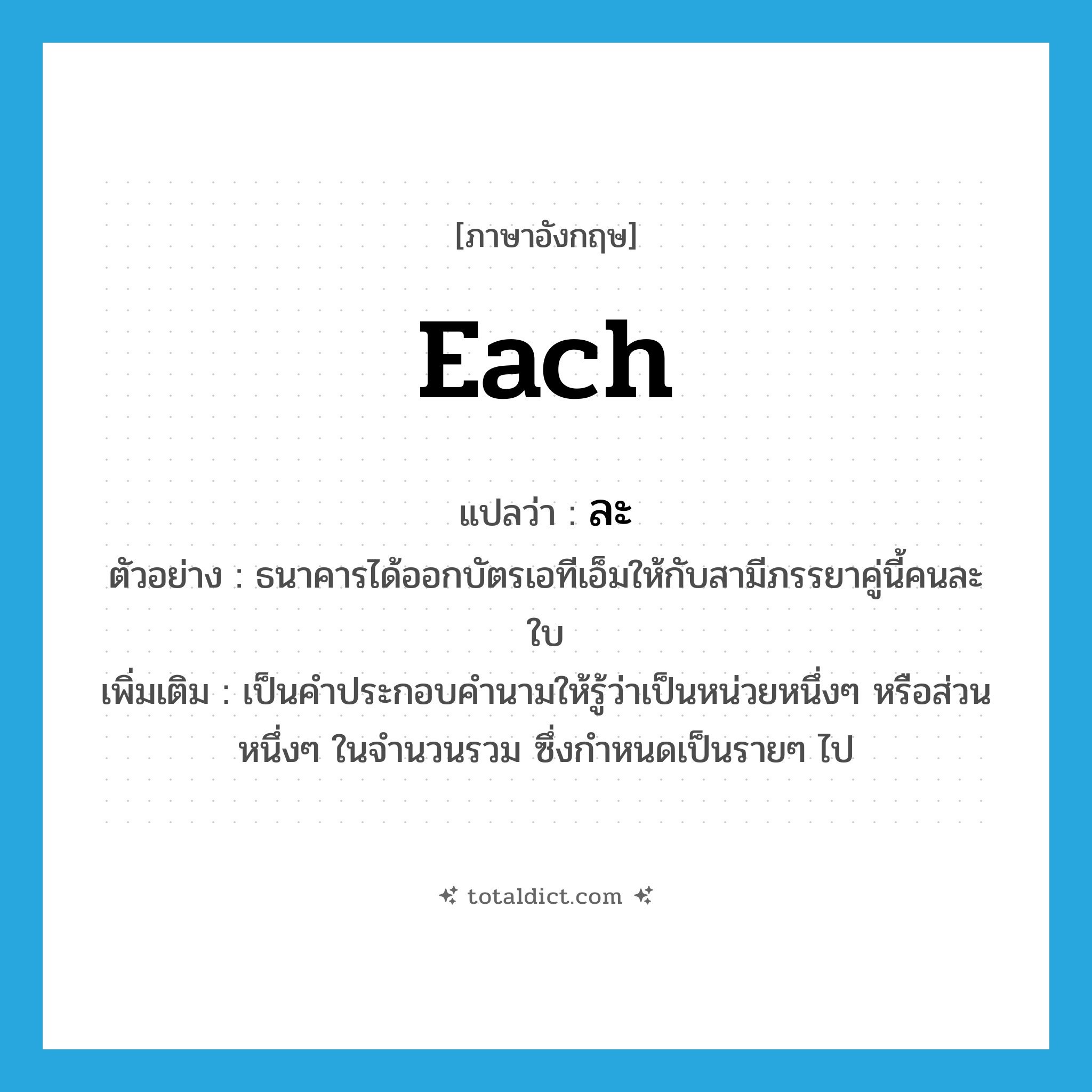 each แปลว่า?, คำศัพท์ภาษาอังกฤษ each แปลว่า ละ ประเภท DET ตัวอย่าง ธนาคารได้ออกบัตรเอทีเอ็มให้กับสามีภรรยาคู่นี้คนละใบ เพิ่มเติม เป็นคำประกอบคำนามให้รู้ว่าเป็นหน่วยหนึ่งๆ หรือส่วนหนึ่งๆ ในจำนวนรวม ซึ่งกำหนดเป็นรายๆ ไป หมวด DET