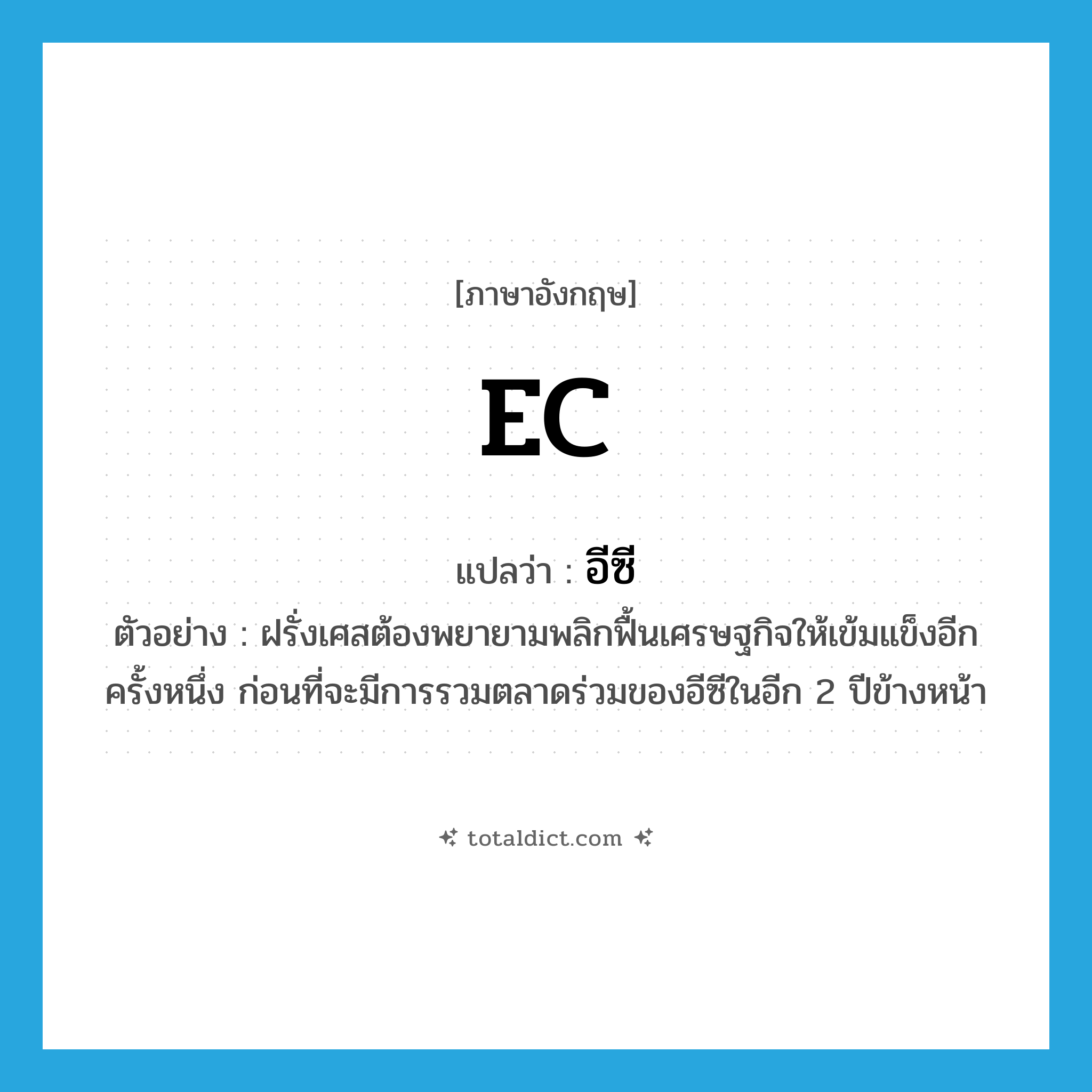 EC แปลว่า?, คำศัพท์ภาษาอังกฤษ EC แปลว่า อีซี ประเภท N ตัวอย่าง ฝรั่งเศสต้องพยายามพลิกฟื้นเศรษฐกิจให้เข้มแข็งอีกครั้งหนึ่ง ก่อนที่จะมีการรวมตลาดร่วมของอีซีในอีก 2 ปีข้างหน้า หมวด N