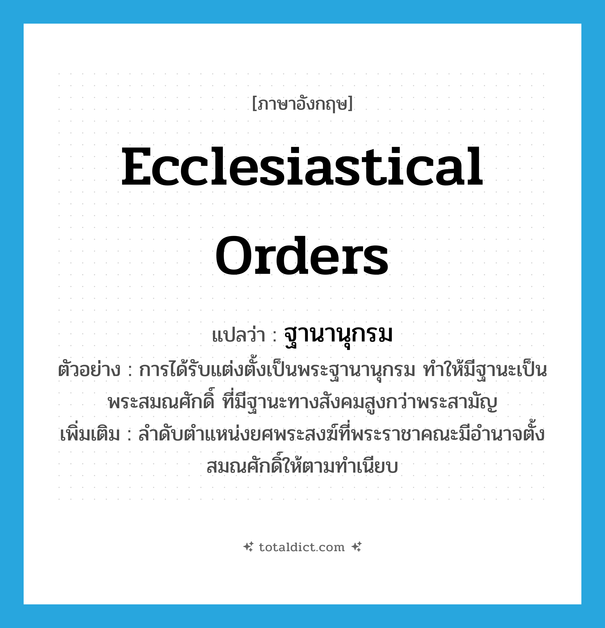 ecclesiastical orders แปลว่า?, คำศัพท์ภาษาอังกฤษ ecclesiastical orders แปลว่า ฐานานุกรม ประเภท N ตัวอย่าง การได้รับแต่งตั้งเป็นพระฐานานุกรม ทำให้มีฐานะเป็นพระสมณศักดิ์ ที่มีฐานะทางสังคมสูงกว่าพระสามัญ เพิ่มเติม ลำดับตำแหน่งยศพระสงฆ์ที่พระราชาคณะมีอำนาจตั้งสมณศักดิ์ให้ตามทำเนียบ หมวด N