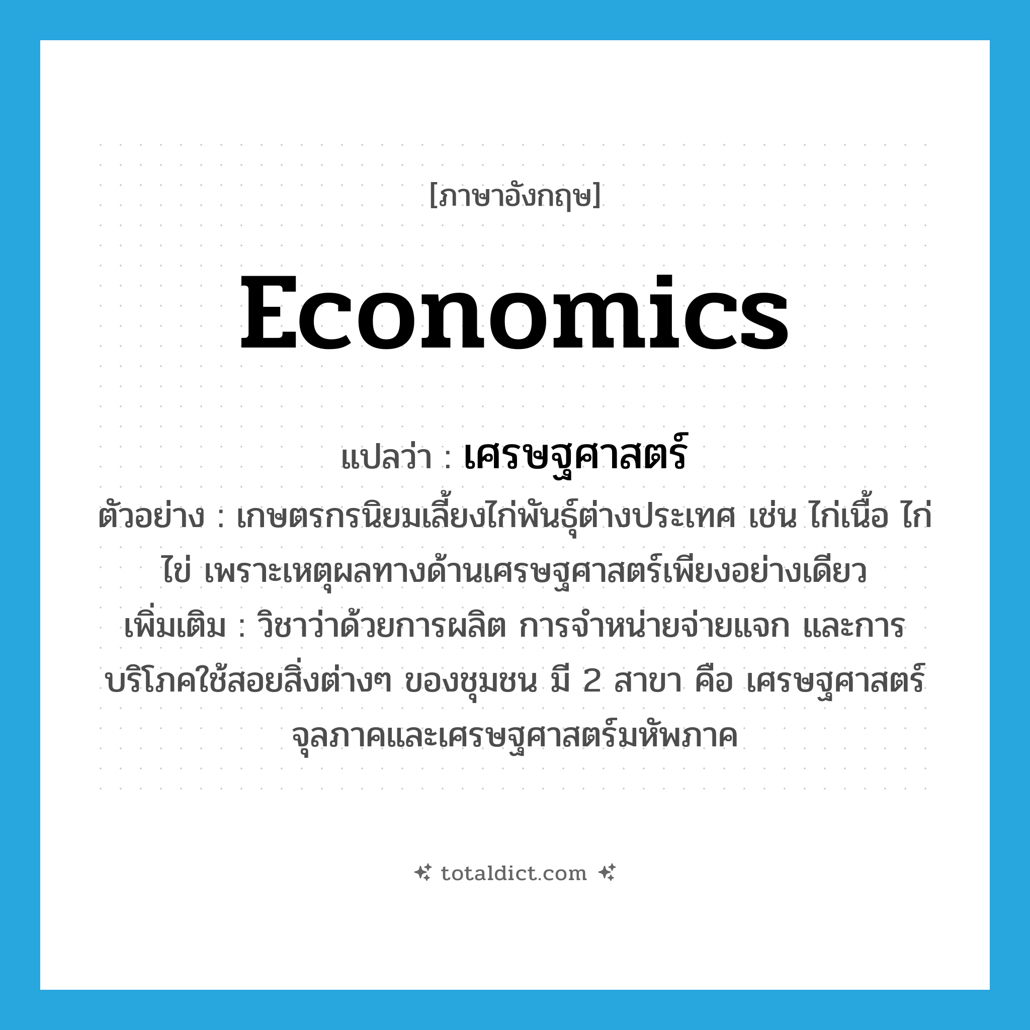economics แปลว่า?, คำศัพท์ภาษาอังกฤษ economics แปลว่า เศรษฐศาสตร์ ประเภท N ตัวอย่าง เกษตรกรนิยมเลี้ยงไก่พันธุ์ต่างประเทศ เช่น ไก่เนื้อ ไก่ไข่ เพราะเหตุผลทางด้านเศรษฐศาสตร์เพียงอย่างเดียว เพิ่มเติม วิชาว่าด้วยการผลิต การจำหน่ายจ่ายแจก และการบริโภคใช้สอยสิ่งต่างๆ ของชุมชน มี 2 สาขา คือ เศรษฐศาสตร์จุลภาคและเศรษฐศาสตร์มหัพภาค หมวด N