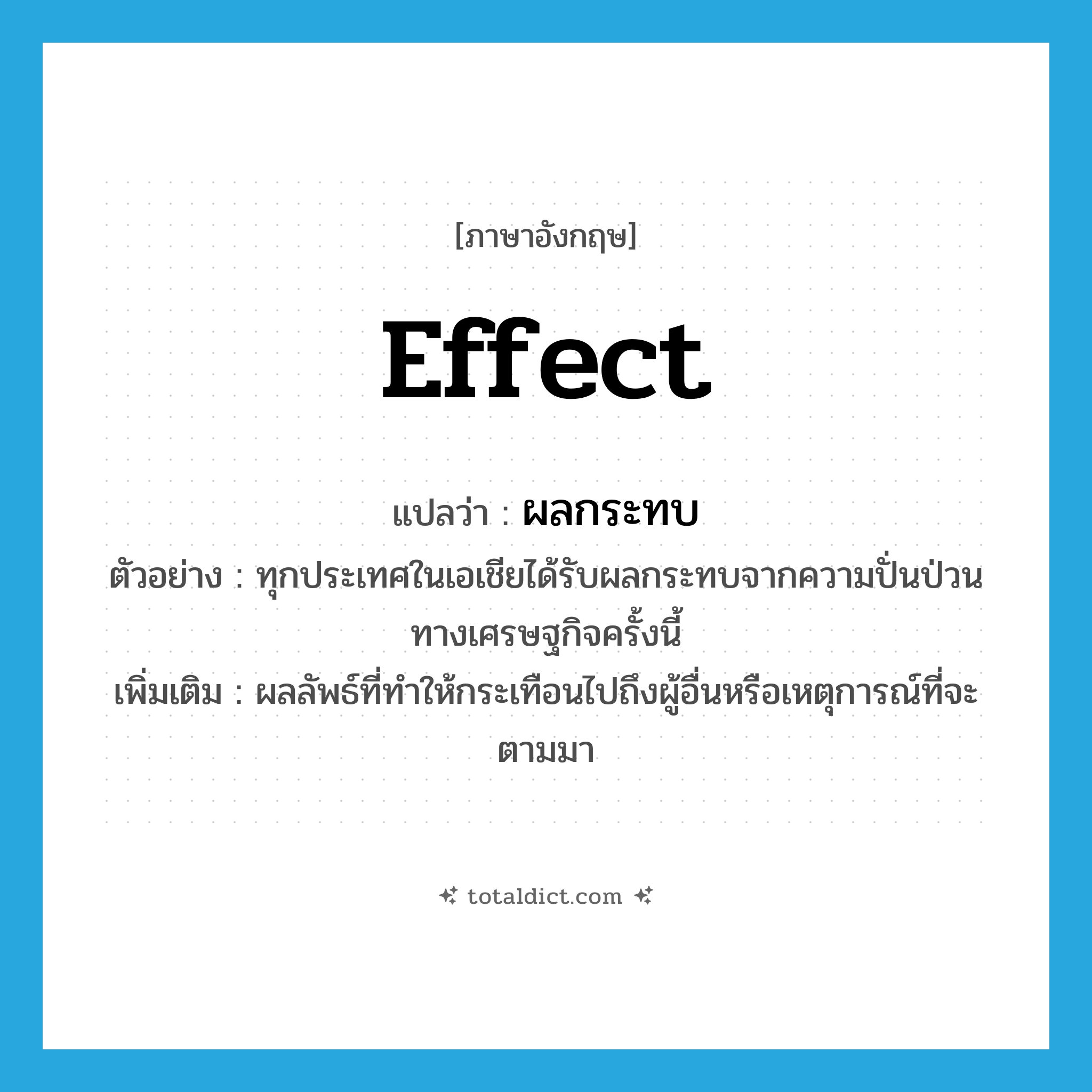 ผลกระทบ ภาษาอังกฤษ?, คำศัพท์ภาษาอังกฤษ ผลกระทบ แปลว่า effect ประเภท N ตัวอย่าง ทุกประเทศในเอเชียได้รับผลกระทบจากความปั่นป่วนทางเศรษฐกิจครั้งนี้ เพิ่มเติม ผลลัพธ์ที่ทำให้กระเทือนไปถึงผู้อื่นหรือเหตุการณ์ที่จะตามมา หมวด N