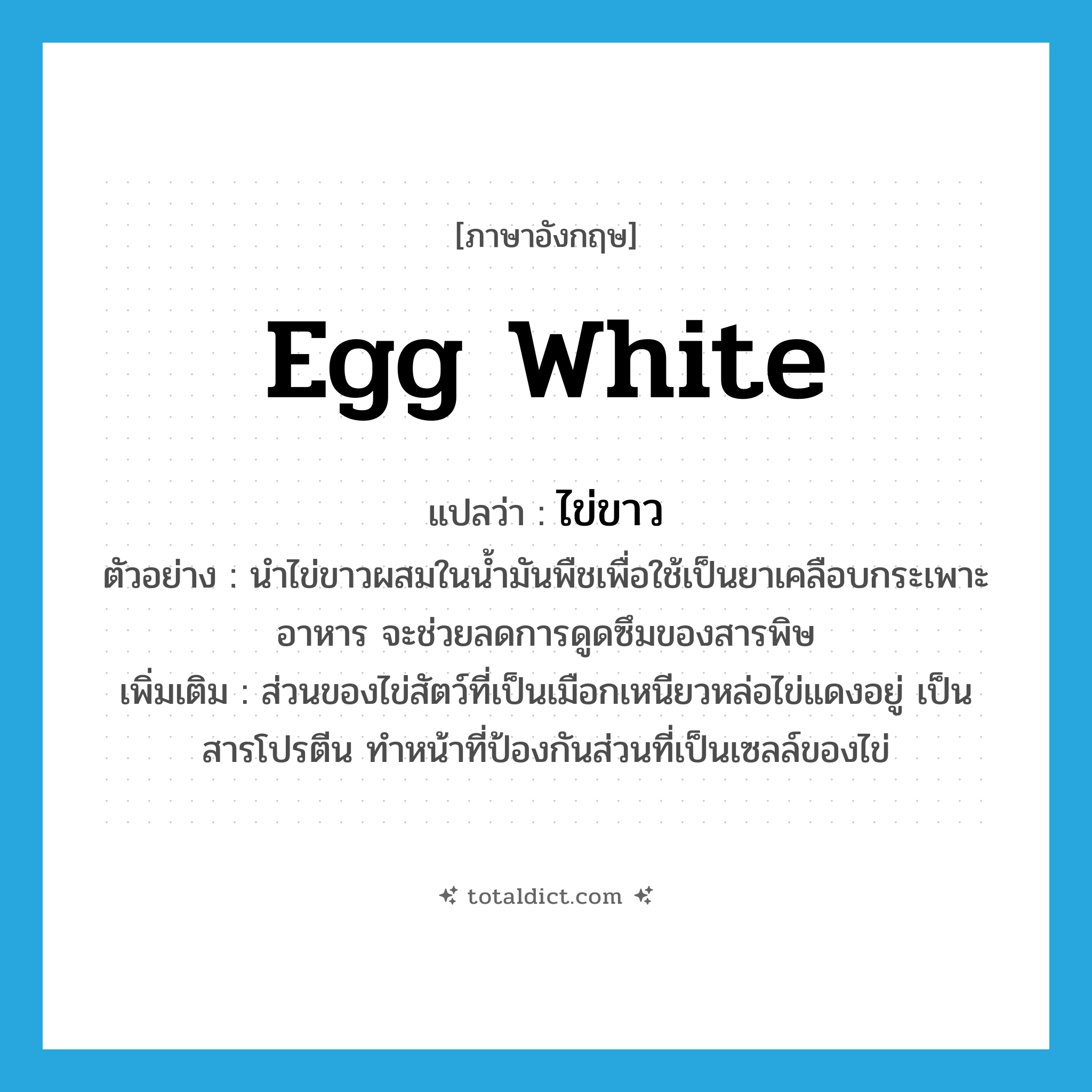 egg white แปลว่า?, คำศัพท์ภาษาอังกฤษ egg white แปลว่า ไข่ขาว ประเภท N ตัวอย่าง นำไข่ขาวผสมในน้ำมันพืชเพื่อใช้เป็นยาเคลือบกระเพาะอาหาร จะช่วยลดการดูดซึมของสารพิษ เพิ่มเติม ส่วนของไข่สัตว์ที่เป็นเมือกเหนียวหล่อไข่แดงอยู่ เป็นสารโปรตีน ทำหน้าที่ป้องกันส่วนที่เป็นเซลล์ของไข่ หมวด N
