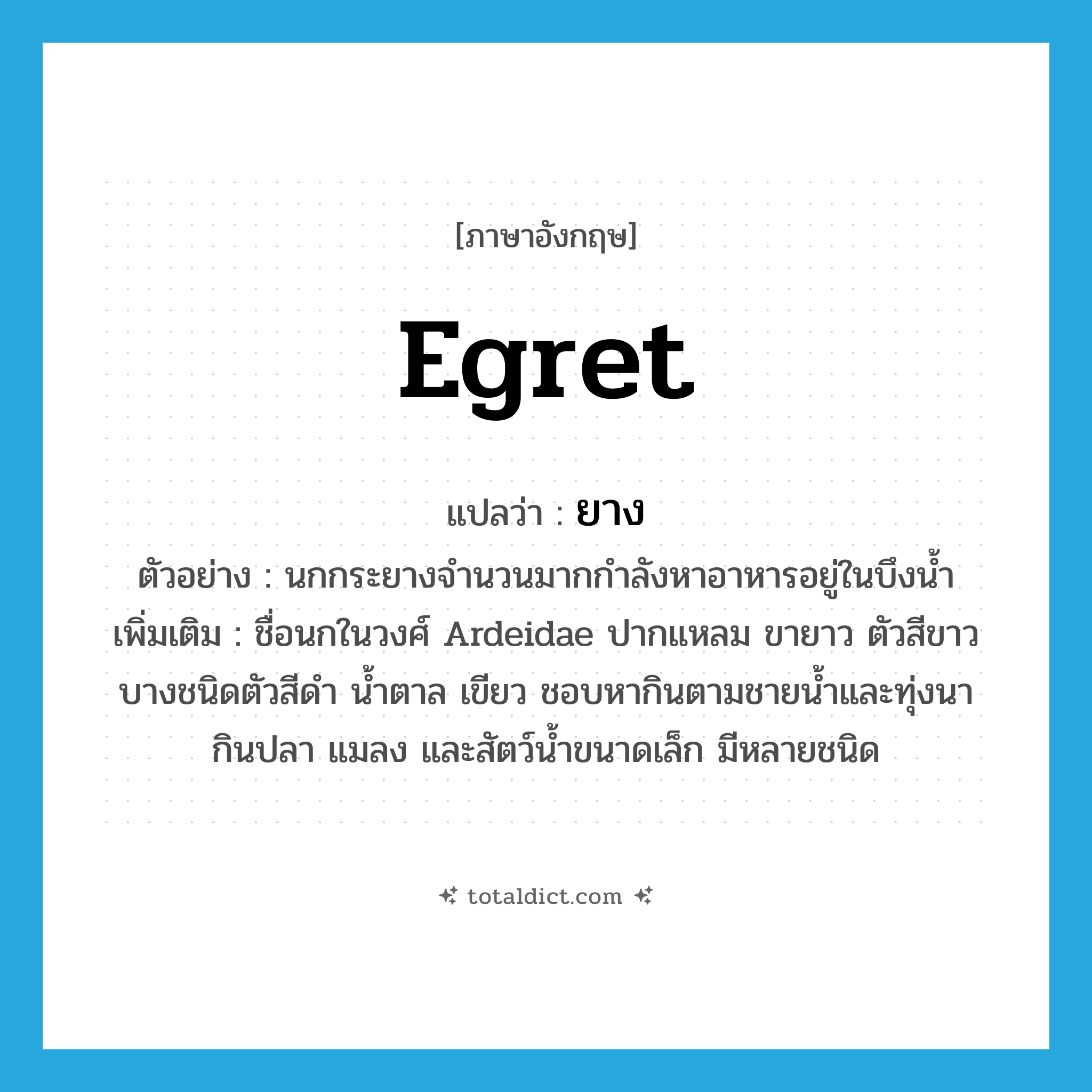 ยาง ภาษาอังกฤษ?, คำศัพท์ภาษาอังกฤษ ยาง แปลว่า egret ประเภท N ตัวอย่าง นกกระยางจำนวนมากกำลังหาอาหารอยู่ในบึงน้ำ เพิ่มเติม ชื่อนกในวงศ์ Ardeidae ปากแหลม ขายาว ตัวสีขาว บางชนิดตัวสีดำ น้ำตาล เขียว ชอบหากินตามชายน้ำและทุ่งนา กินปลา แมลง และสัตว์น้ำขนาดเล็ก มีหลายชนิด หมวด N