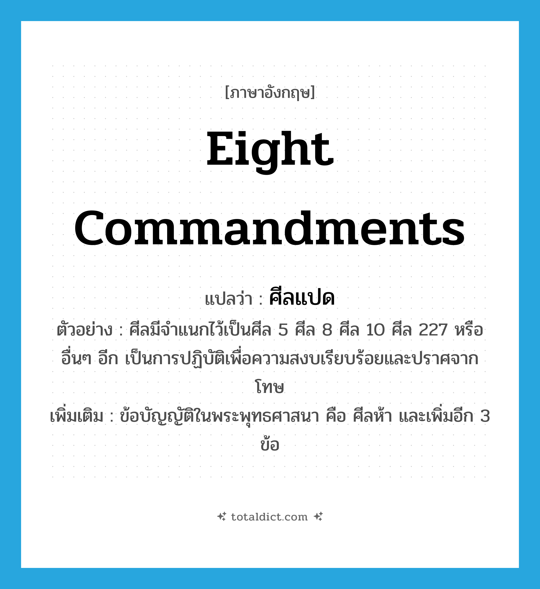 eight commandments แปลว่า?, คำศัพท์ภาษาอังกฤษ eight commandments แปลว่า ศีลแปด ประเภท N ตัวอย่าง ศีลมีจำแนกไว้เป็นศีล 5 ศีล 8 ศีล 10 ศีล 227 หรืออื่นๆ อีก เป็นการปฏิบัติเพื่อความสงบเรียบร้อยและปราศจากโทษ เพิ่มเติม ข้อบัญญัติในพระพุทธศาสนา คือ ศีลห้า และเพิ่มอีก 3 ข้อ หมวด N