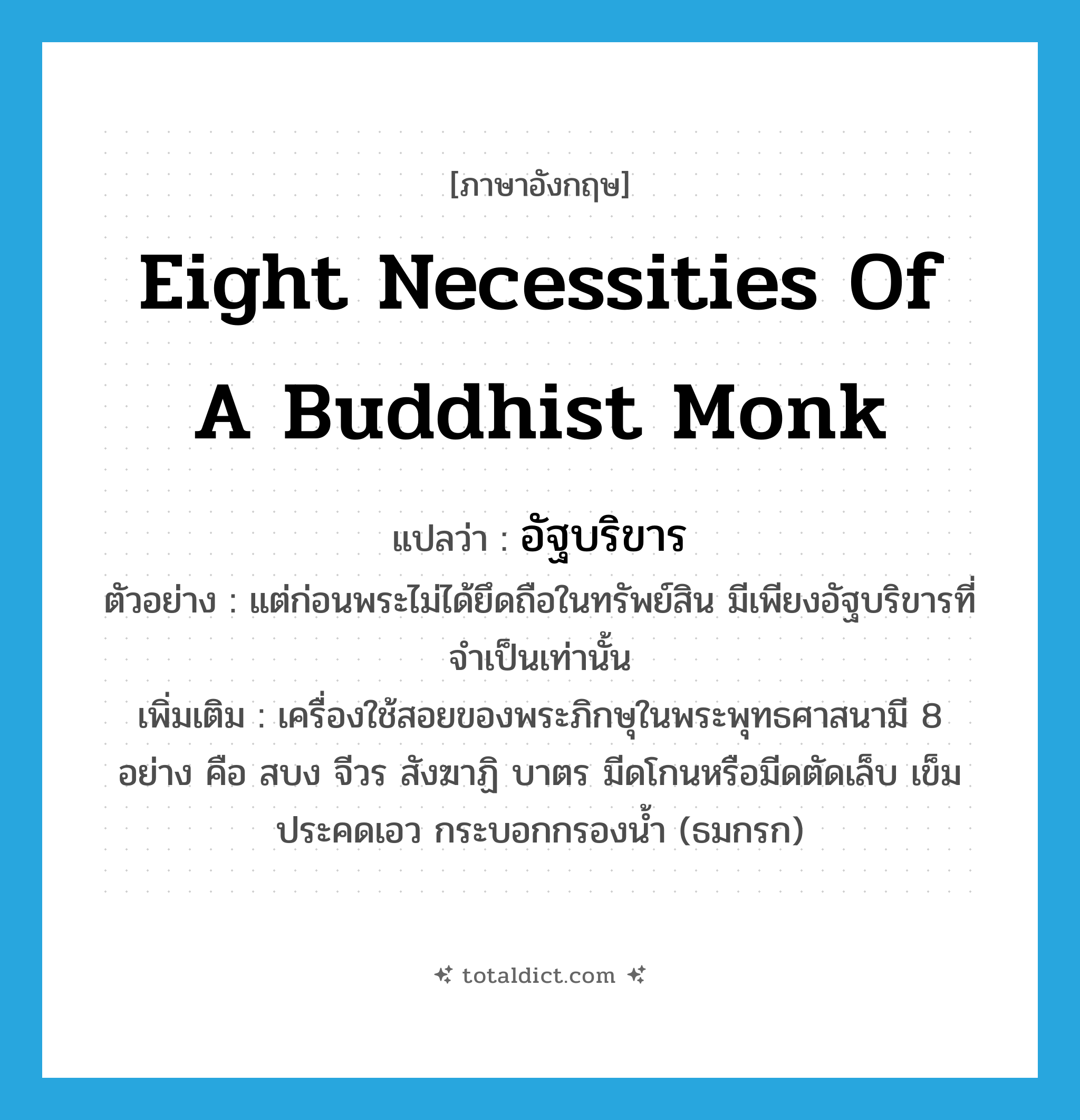 eight necessities of a Buddhist monk แปลว่า?, คำศัพท์ภาษาอังกฤษ eight necessities of a Buddhist monk แปลว่า อัฐบริขาร ประเภท N ตัวอย่าง แต่ก่อนพระไม่ได้ยึดถือในทรัพย์สิน มีเพียงอัฐบริขารที่จำเป็นเท่านั้น เพิ่มเติม เครื่องใช้สอยของพระภิกษุในพระพุทธศาสนามี 8 อย่าง คือ สบง จีวร สังฆาฏิ บาตร มีดโกนหรือมีดตัดเล็บ เข็ม ประคดเอว กระบอกกรองน้ำ (ธมกรก) หมวด N