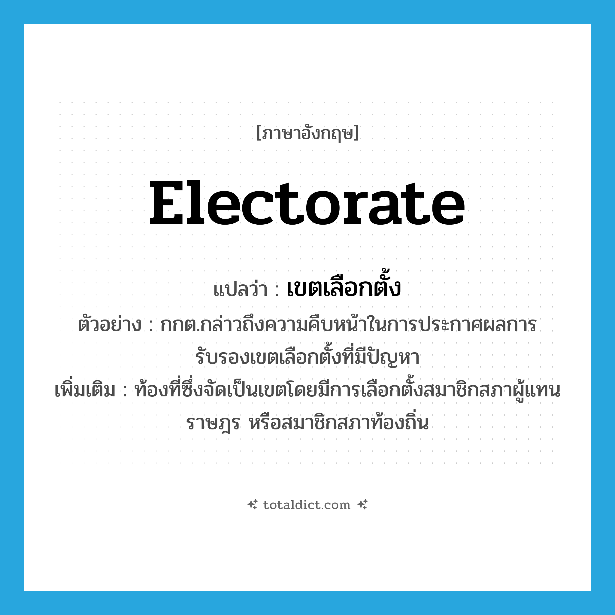 electorate แปลว่า?, คำศัพท์ภาษาอังกฤษ electorate แปลว่า เขตเลือกตั้ง ประเภท N ตัวอย่าง กกต.กล่าวถึงความคืบหน้าในการประกาศผลการรับรองเขตเลือกตั้งที่มีปัญหา เพิ่มเติม ท้องที่ซึ่งจัดเป็นเขตโดยมีการเลือกตั้งสมาชิกสภาผู้แทนราษฎร หรือสมาชิกสภาท้องถิ่น หมวด N