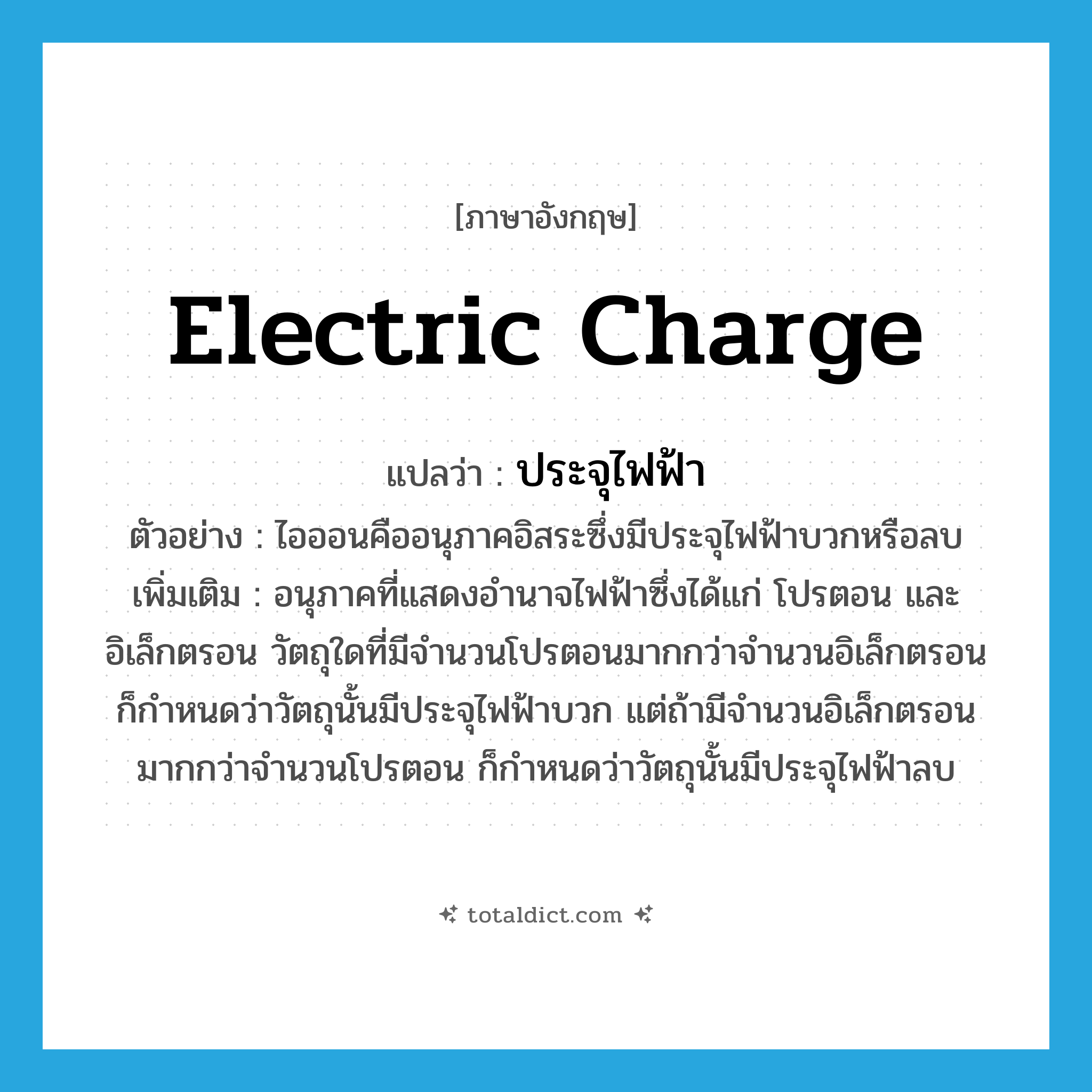 electric charge แปลว่า?, คำศัพท์ภาษาอังกฤษ electric charge แปลว่า ประจุไฟฟ้า ประเภท N ตัวอย่าง ไอออนคืออนุภาคอิสระซึ่งมีประจุไฟฟ้าบวกหรือลบ เพิ่มเติม อนุภาคที่แสดงอำนาจไฟฟ้าซึ่งได้แก่ โปรตอน และอิเล็กตรอน วัตถุใดที่มีจำนวนโปรตอนมากกว่าจำนวนอิเล็กตรอน ก็กำหนดว่าวัตถุนั้นมีประจุไฟฟ้าบวก แต่ถ้ามีจำนวนอิเล็กตรอนมากกว่าจำนวนโปรตอน ก็กำหนดว่าวัตถุนั้นมีประจุไฟฟ้าลบ หมวด N