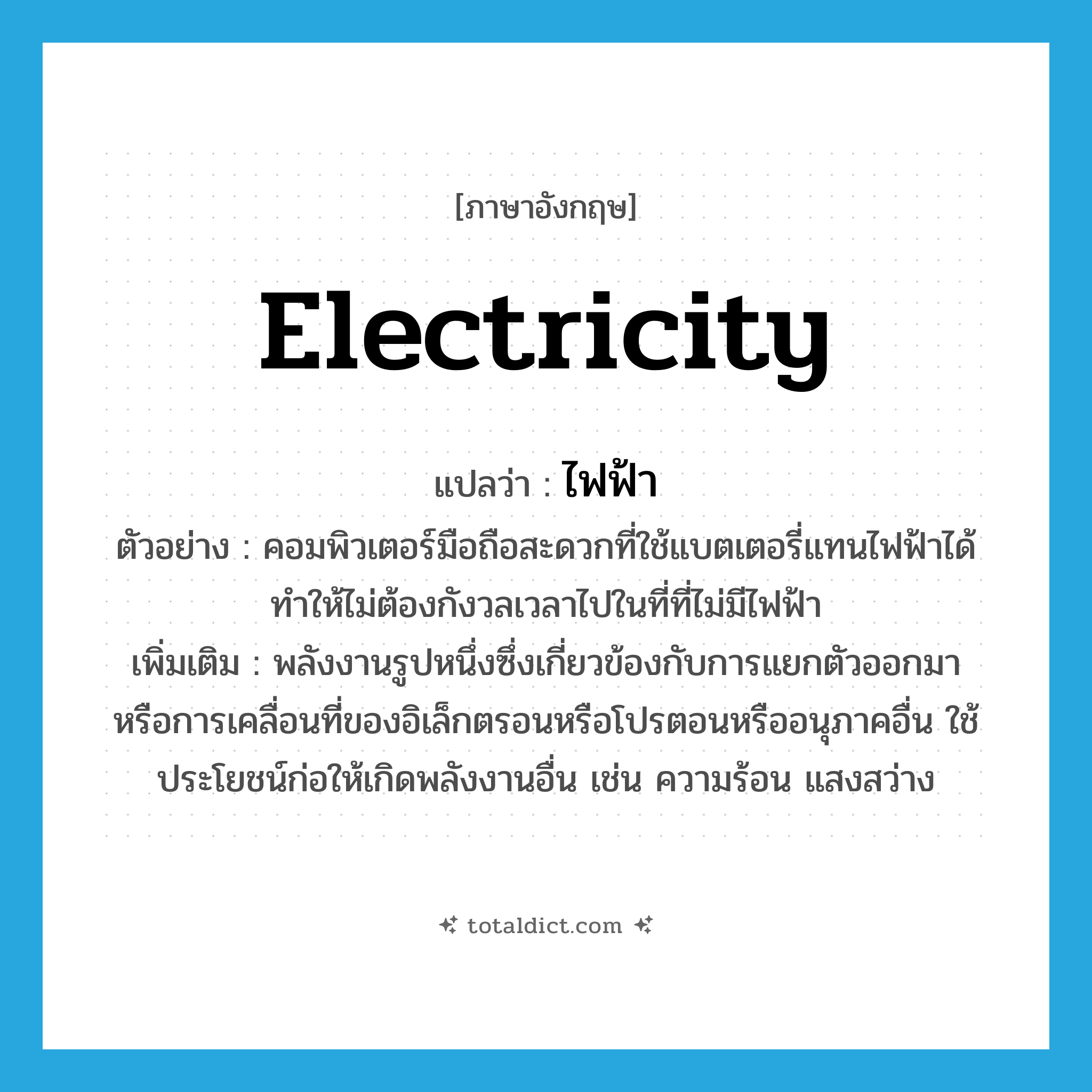electricity แปลว่า?, คำศัพท์ภาษาอังกฤษ electricity แปลว่า ไฟฟ้า ประเภท N ตัวอย่าง คอมพิวเตอร์มือถือสะดวกที่ใช้แบตเตอรี่แทนไฟฟ้าได้ ทำให้ไม่ต้องกังวลเวลาไปในที่ที่ไม่มีไฟฟ้า เพิ่มเติม พลังงานรูปหนึ่งซึ่งเกี่ยวข้องกับการแยกตัวออกมา หรือการเคลื่อนที่ของอิเล็กตรอนหรือโปรตอนหรืออนุภาคอื่น ใช้ประโยชน์ก่อให้เกิดพลังงานอื่น เช่น ความร้อน แสงสว่าง หมวด N