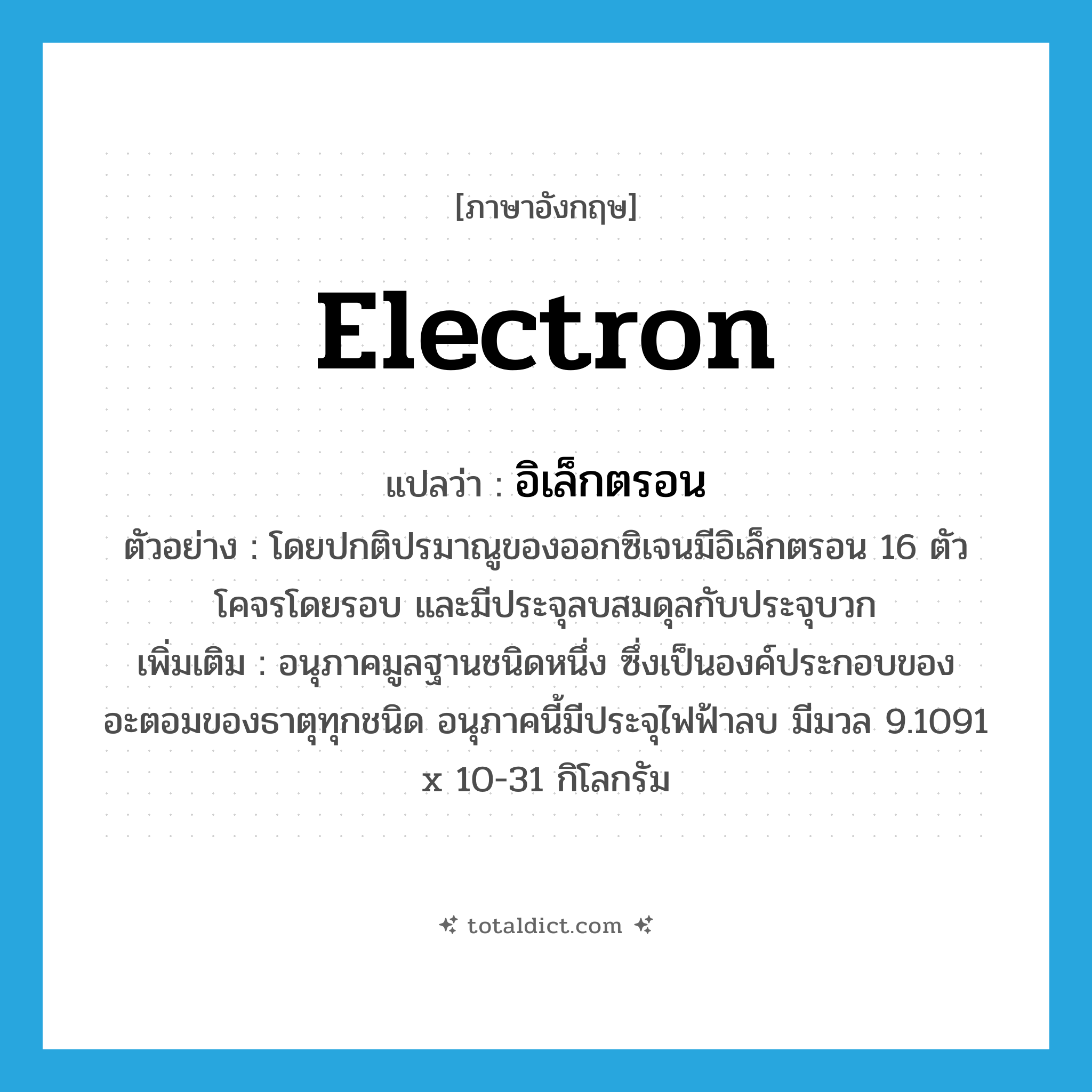 electron แปลว่า?, คำศัพท์ภาษาอังกฤษ electron แปลว่า อิเล็กตรอน ประเภท N ตัวอย่าง โดยปกติปรมาณูของออกซิเจนมีอิเล็กตรอน 16 ตัว โคจรโดยรอบ และมีประจุลบสมดุลกับประจุบวก เพิ่มเติม อนุภาคมูลฐานชนิดหนึ่ง ซึ่งเป็นองค์ประกอบของอะตอมของธาตุทุกชนิด อนุภาคนี้มีประจุไฟฟ้าลบ มีมวล 9.1091 x 10-31 กิโลกรัม หมวด N