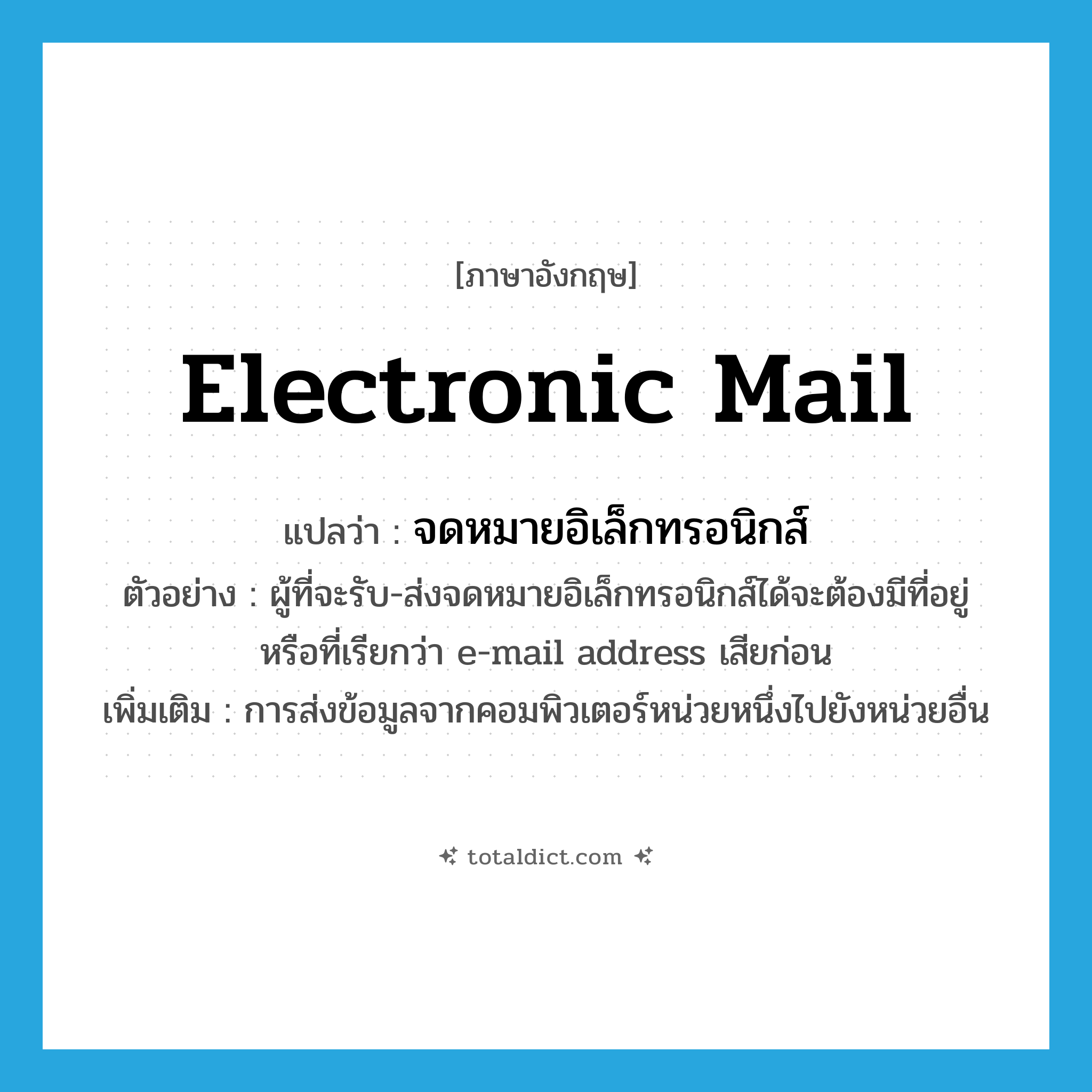 electronic mail แปลว่า?, คำศัพท์ภาษาอังกฤษ electronic mail แปลว่า จดหมายอิเล็กทรอนิกส์ ประเภท N ตัวอย่าง ผู้ที่จะรับ-ส่งจดหมายอิเล็กทรอนิกส์ได้จะต้องมีที่อยู่หรือที่เรียกว่า e-mail address เสียก่อน เพิ่มเติม การส่งข้อมูลจากคอมพิวเตอร์หน่วยหนึ่งไปยังหน่วยอื่น หมวด N