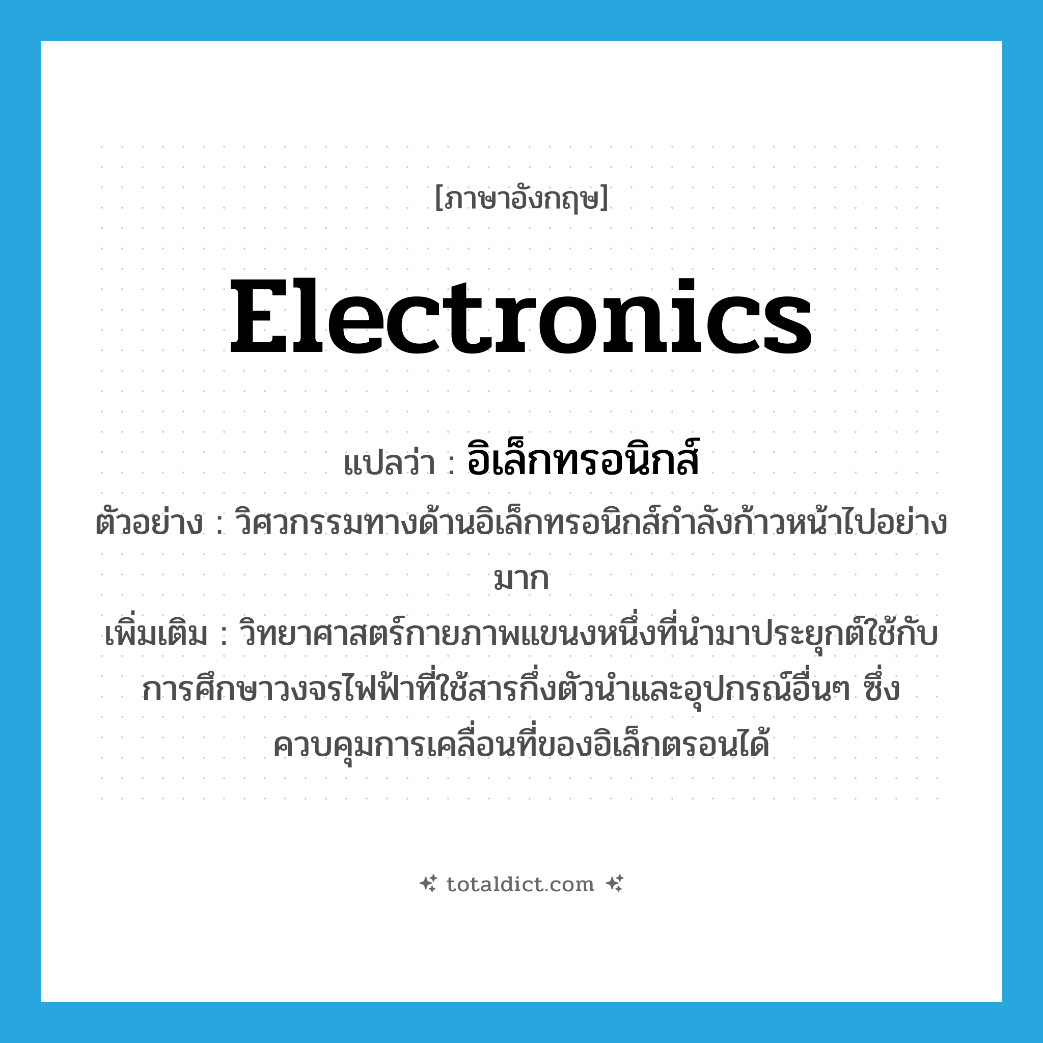 electronics แปลว่า?, คำศัพท์ภาษาอังกฤษ electronics แปลว่า อิเล็กทรอนิกส์ ประเภท N ตัวอย่าง วิศวกรรมทางด้านอิเล็กทรอนิกส์กำลังก้าวหน้าไปอย่างมาก เพิ่มเติม วิทยาศาสตร์กายภาพแขนงหนึ่งที่นำมาประยุกต์ใช้กับการศึกษาวงจรไฟฟ้าที่ใช้สารกึ่งตัวนำและอุปกรณ์อื่นๆ ซึ่งควบคุมการเคลื่อนที่ของอิเล็กตรอนได้ หมวด N