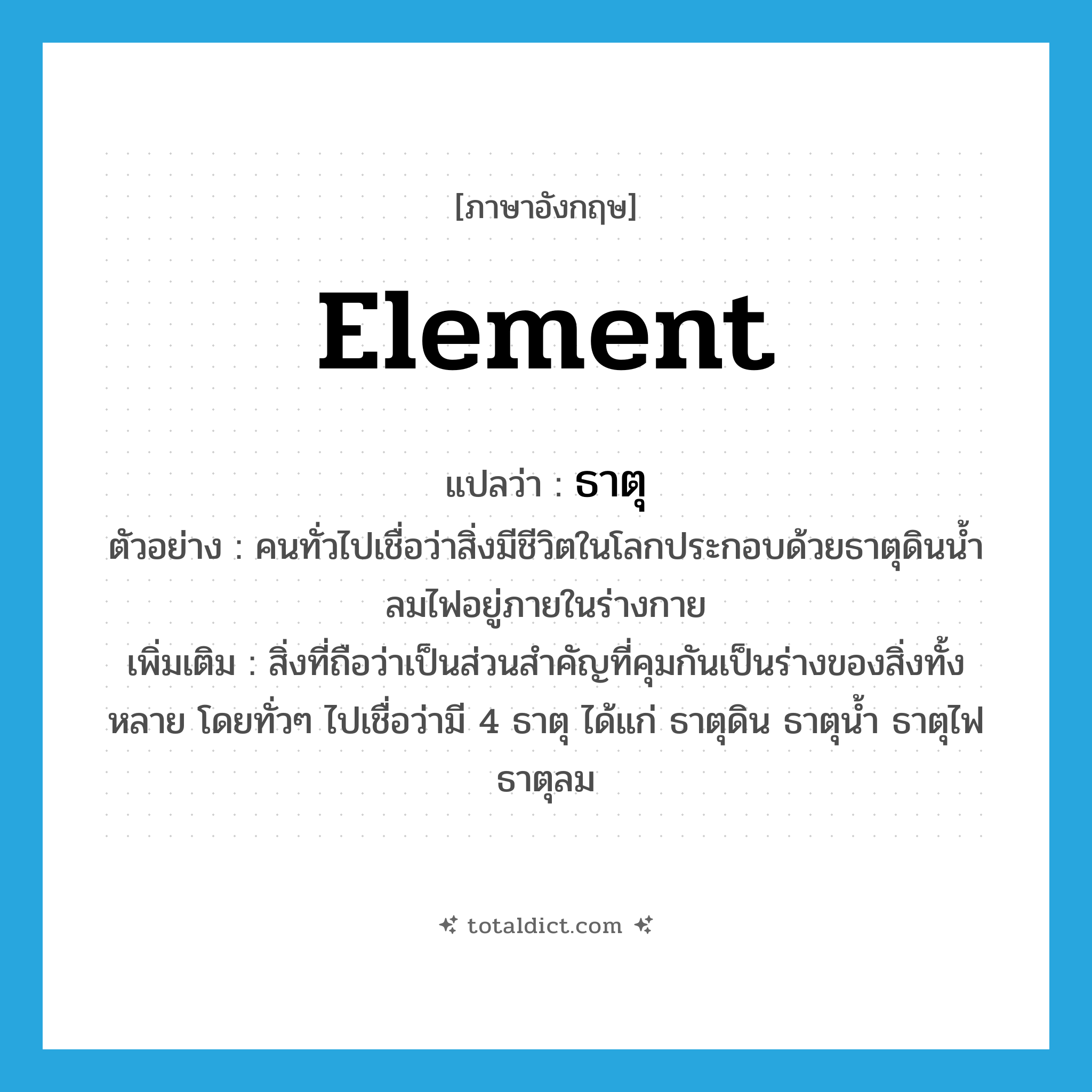 element แปลว่า?, คำศัพท์ภาษาอังกฤษ element แปลว่า ธาตุ ประเภท N ตัวอย่าง คนทั่วไปเชื่อว่าสิ่งมีชีวิตในโลกประกอบด้วยธาตุดินน้ำลมไฟอยู่ภายในร่างกาย เพิ่มเติม สิ่งที่ถือว่าเป็นส่วนสำคัญที่คุมกันเป็นร่างของสิ่งทั้งหลาย โดยทั่วๆ ไปเชื่อว่ามี 4 ธาตุ ได้แก่ ธาตุดิน ธาตุน้ำ ธาตุไฟ ธาตุลม หมวด N