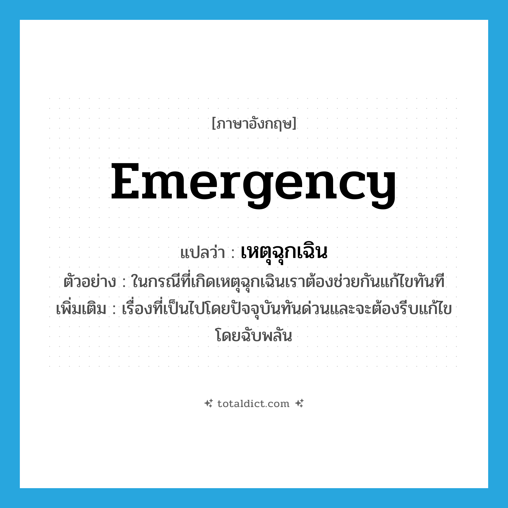 emergency แปลว่า?, คำศัพท์ภาษาอังกฤษ emergency แปลว่า เหตุฉุกเฉิน ประเภท N ตัวอย่าง ในกรณีที่เกิดเหตุฉุกเฉินเราต้องช่วยกันแก้ไขทันที เพิ่มเติม เรื่องที่เป็นไปโดยปัจจุบันทันด่วนและจะต้องรีบแก้ไขโดยฉับพลัน หมวด N