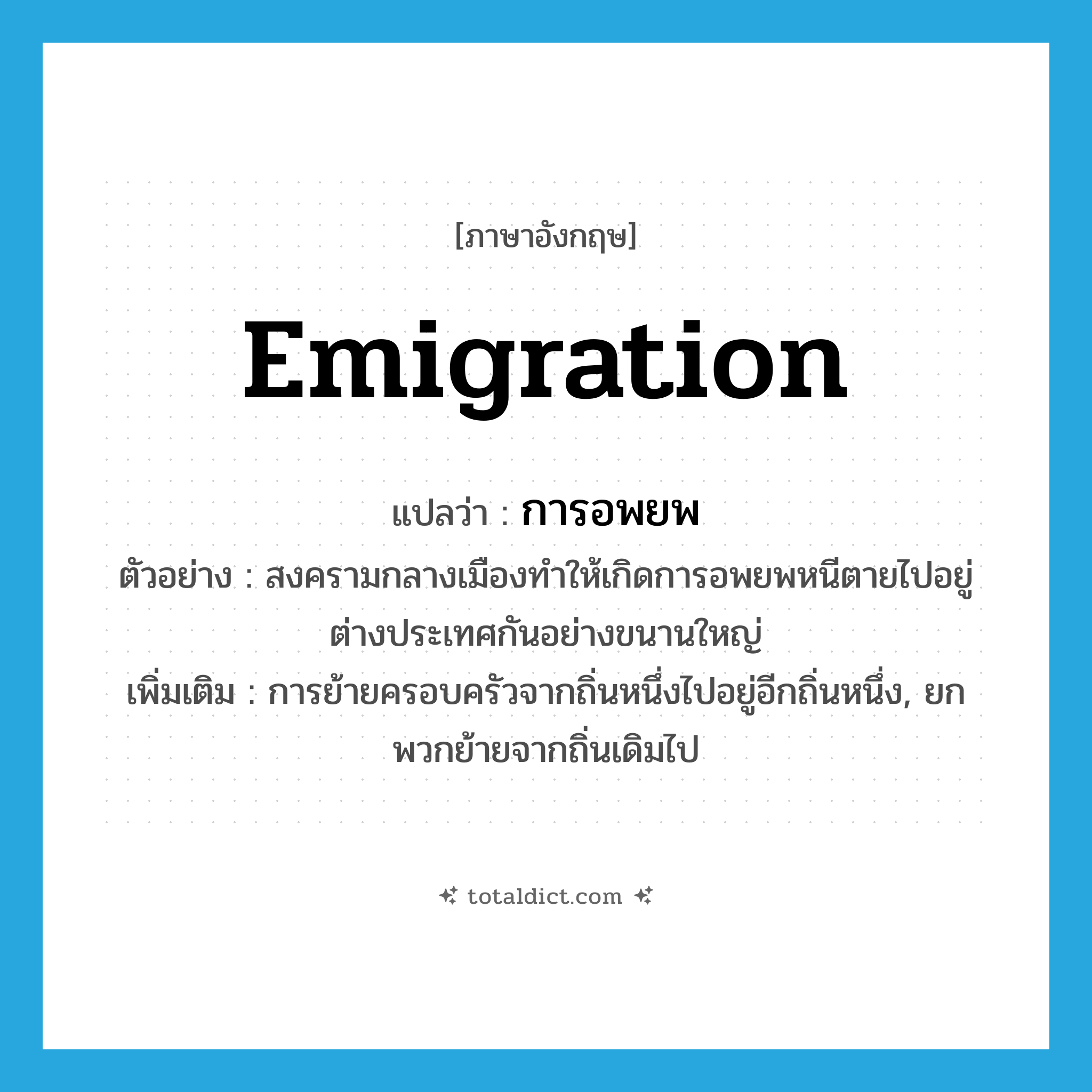 emigration แปลว่า?, คำศัพท์ภาษาอังกฤษ emigration แปลว่า การอพยพ ประเภท N ตัวอย่าง สงครามกลางเมืองทำให้เกิดการอพยพหนีตายไปอยู่ต่างประเทศกันอย่างขนานใหญ่ เพิ่มเติม การย้ายครอบครัวจากถิ่นหนึ่งไปอยู่อีกถิ่นหนึ่ง, ยกพวกย้ายจากถิ่นเดิมไป หมวด N