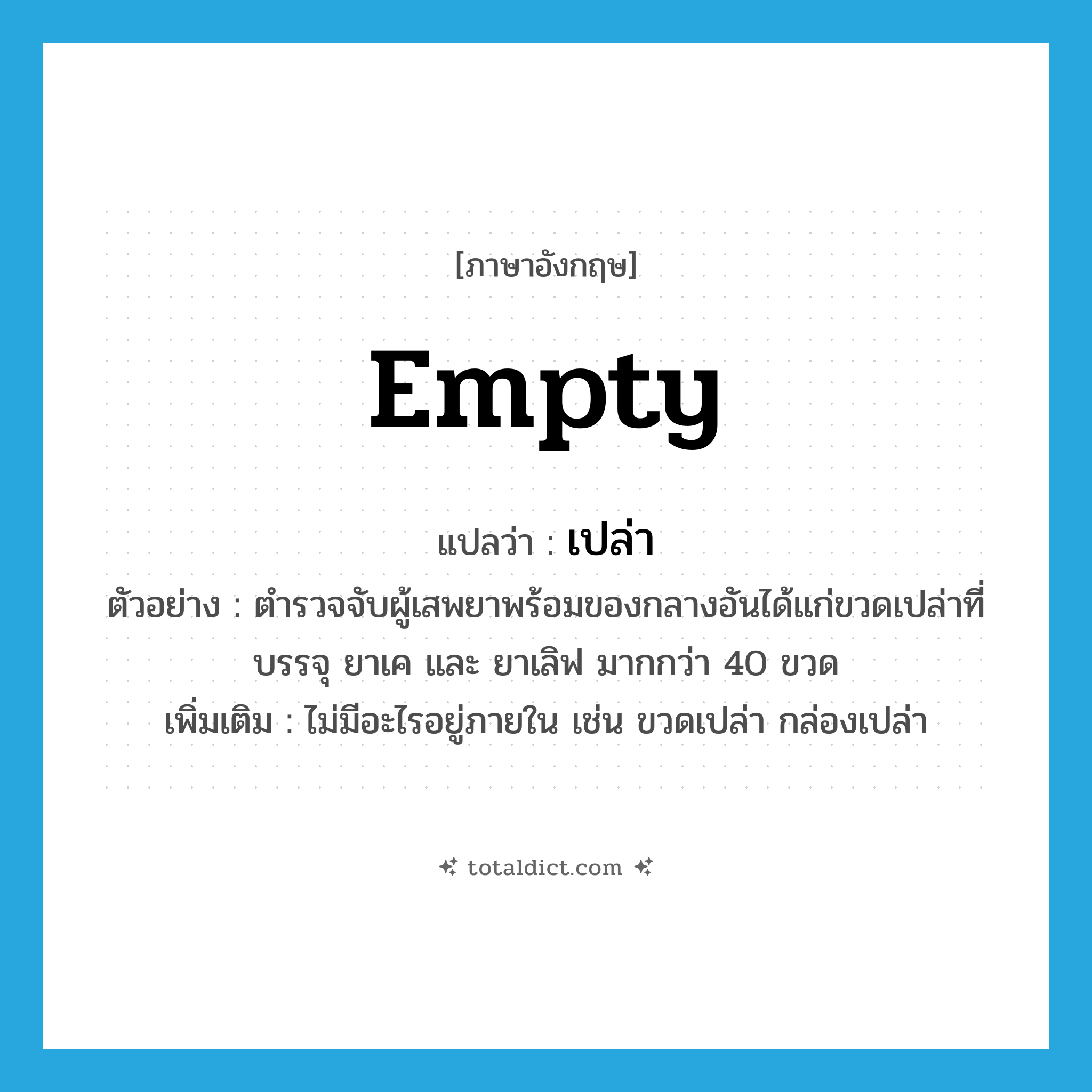 เปล่า ภาษาอังกฤษ?, คำศัพท์ภาษาอังกฤษ เปล่า แปลว่า empty ประเภท ADJ ตัวอย่าง ตำรวจจับผู้เสพยาพร้อมของกลางอันได้แก่ขวดเปล่าที่บรรจุ ยาเค และ ยาเลิฟ มากกว่า 40 ขวด เพิ่มเติม ไม่มีอะไรอยู่ภายใน เช่น ขวดเปล่า กล่องเปล่า หมวด ADJ